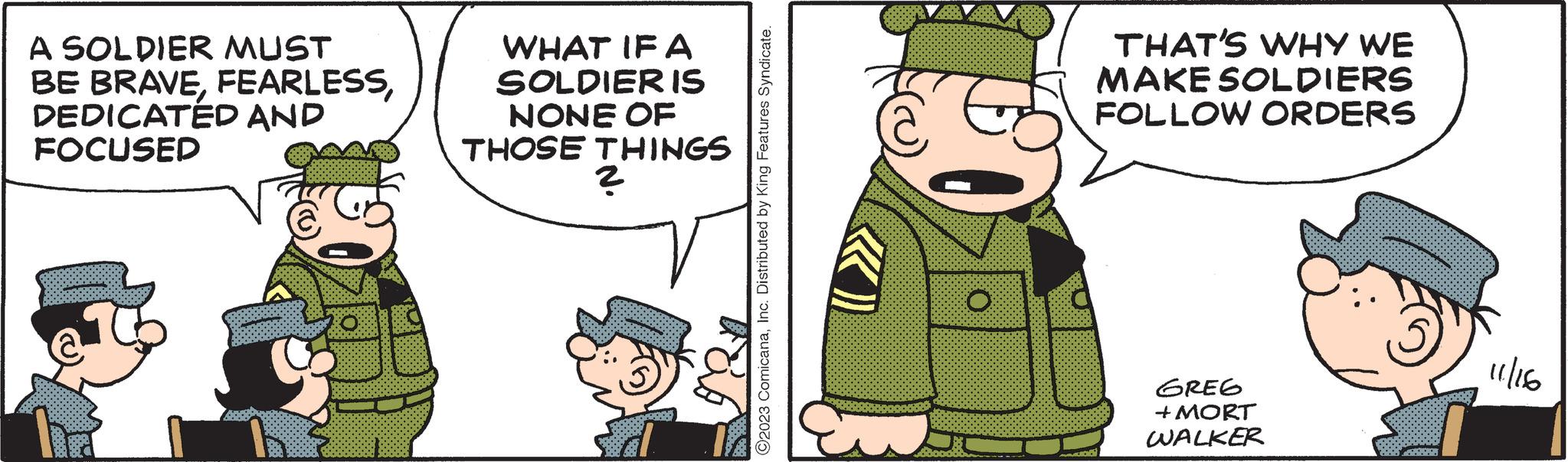 Pleased OCR: A SOLDIER MUST BE BRAVEDEDICATED AND FOCUSED @ WHAT IF A SOLDIER IS NONE OF THOSE THINGS 2 ?2023 ComicanaInc. Distributed by King Features Syndicate. € AMION THAT'S WHY WE MAKE SOLDIERS FOLLOW ORDERS GREG + MORT WALKER 11/166 A SOLDIER MUST BE BRAVEDEDICATED AND FOCUSED @ WHAT IF A SOLDIER IS NONE OF THOSE THINGS 2 ?2023 ComicanaInc. Distributed by King Features Syndicate . € AMION THAT'S WHY WE MAKE SOLDIERS FOLLOW ORDERS GREG + MORT WALKER 11/166