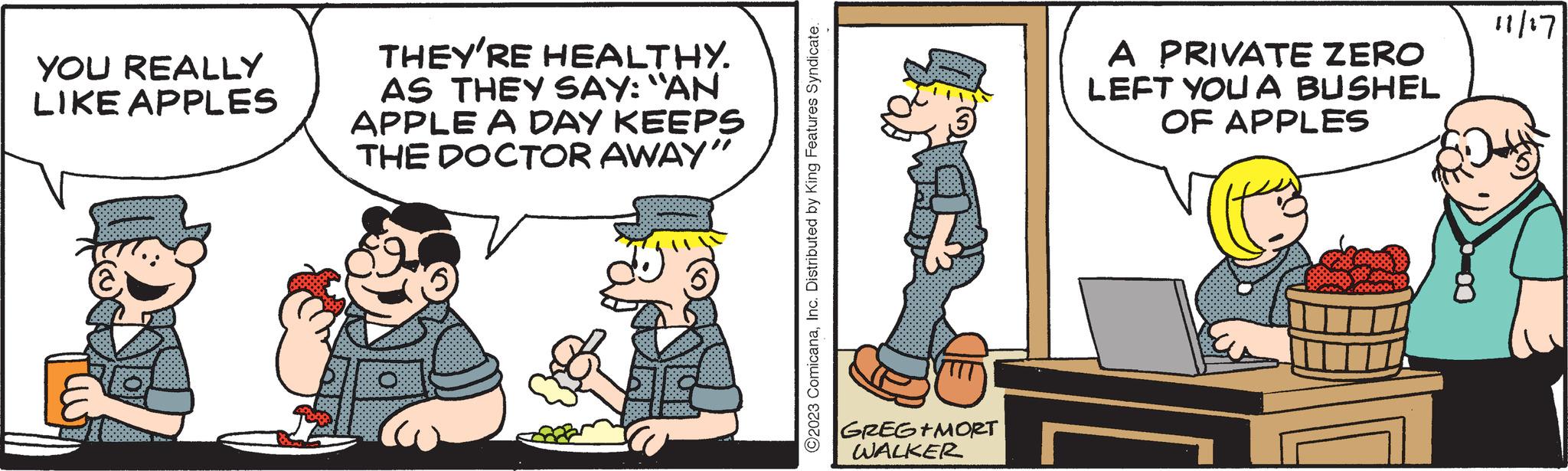 Event OCR: YOU REALLY LIKE APPLES THEY'RE HEALTHY. AS THEY SAY: "AN APPLE A DAY KEEPS THE DOCTOR AWAY" ?2023 ComicanaInc. Distributed by King Features Syndicate. GREG+MORT WALKER A PRIVATE ZERO LEFT YOU A BUSHEL OF APPLES 11/17 YOU REALLY LIKE APPLES THEY'RE HEALTHY . AS THEY SAY : " AN APPLE A DAY KEEPS THE DOCTOR AWAY " ?2023 ComicanaInc. Distributed by King Features Syndicate . GREG + MORT WALKER A PRIVATE ZERO LEFT YOU A BUSHEL OF APPLES 11/17