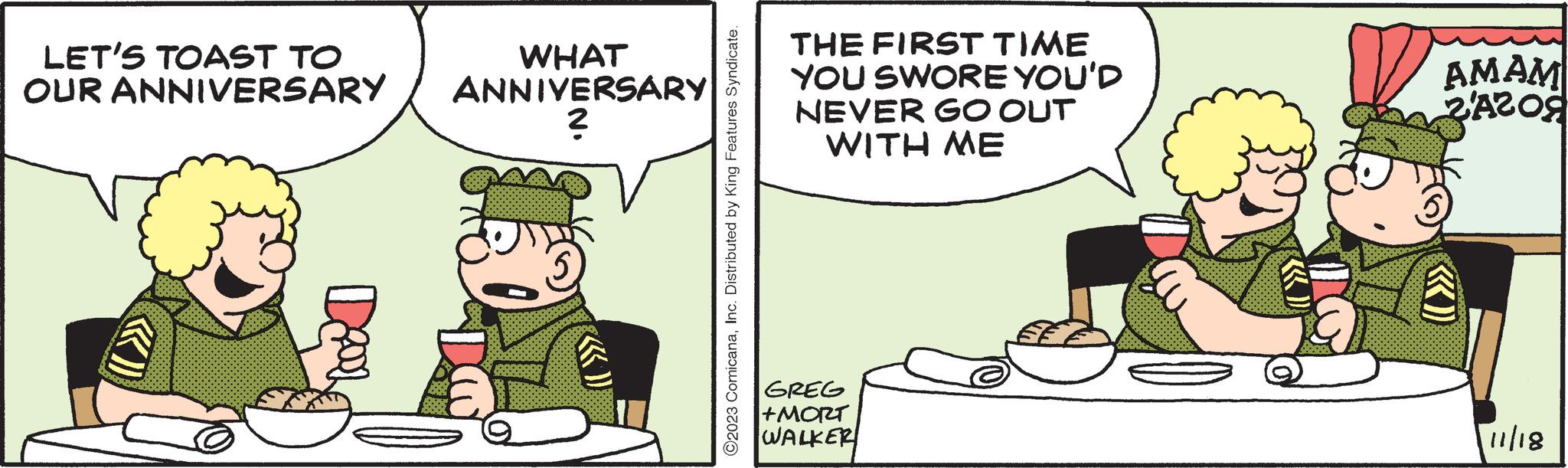 Illustration OCR: LET'S TOAST TO OUR ANNIVERSARY WHAT ANNIVERSARY ? ?2023 ComicanaInc. Distributed by King Features Syndicate. THE FIRST TIME YOU SWORE YOU'D NEVER GO OUT WITH ME GREG +MORT WALKER AMAM 2A209 11/18 LET'S TOAST TO OUR ANNIVERSARY WHAT ANNIVERSARY ? ?2023 ComicanaInc. Distributed by King Features Syndicate . THE FIRST TIME YOU SWORE YOU'D NEVER GO OUT WITH ME GREG + MORT WALKER AMAM 2A209 11/18