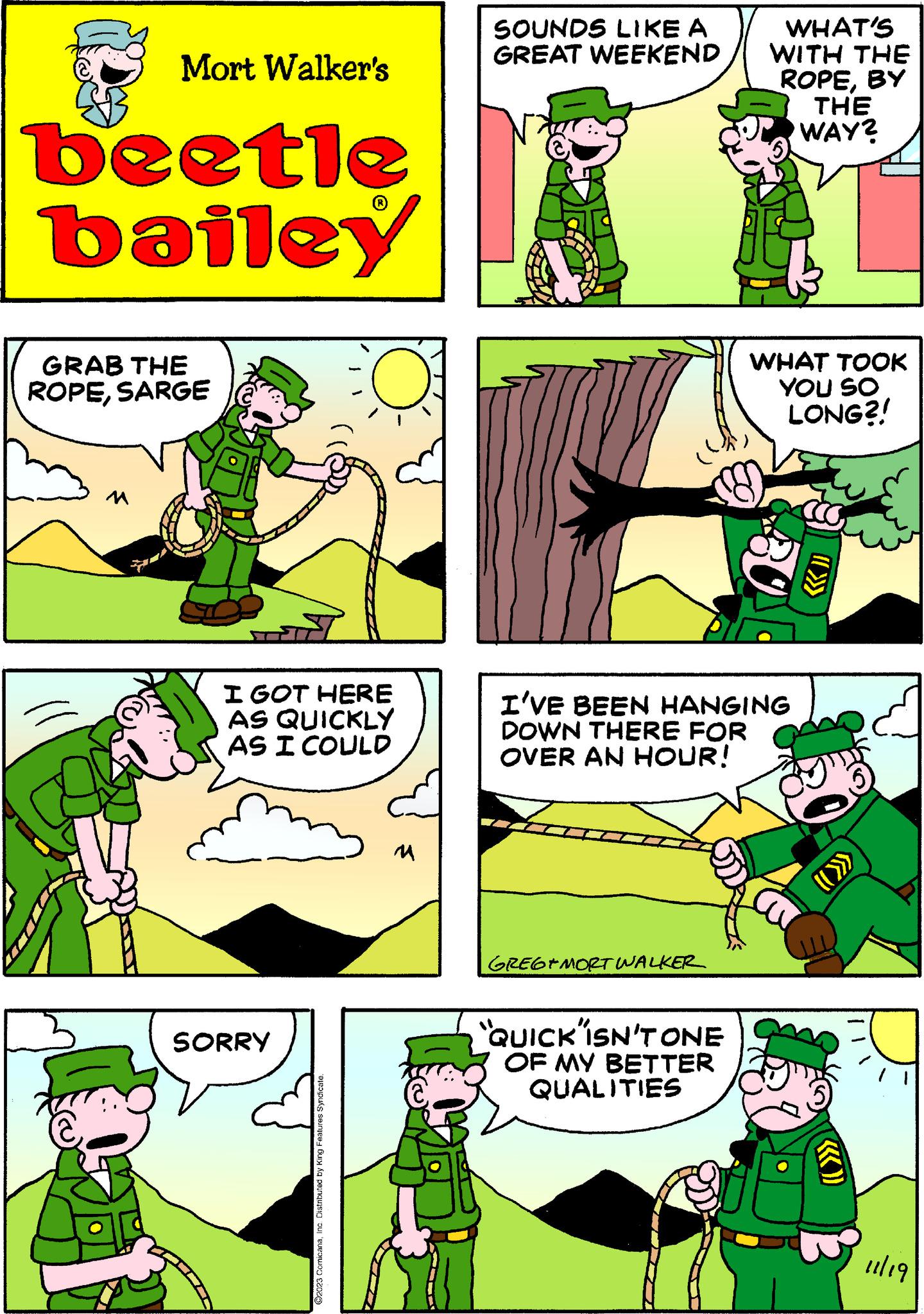Mammal OCR: Mort Walker's beetle bailey GRAB THE ROPESARGE M I GOT HERE AS QUICKLY AS I COULD SORRY ©2023 ComicanaInc. Distributed by King Features Syndicate. M SOUNDS LIKE A GREAT WEEKEND GREGEMORT WALKER WHAT'S WITH THE ROPEBY "QUICK ISN'T ONE OF MY BETTER QUALITIES I'VE BEEN HANGING DOWN THERE FOR OVER AN HOUR! WHAT TOOK YOU SO LONG?! 80 THE WAY? 11/19 Mort Walker's beetle bailey GRAB THE ROPESARGE M I GOT HERE AS QUICKLY AS I COULD SORRY © 2023 ComicanaInc. Distributed by King Features Syndicate . M SOUNDS LIKE A GREAT WEEKEND GREGEMORT WALKER WHAT'S WITH THE ROPEBY " QUICK ISN'T ONE OF MY BETTER QUALITIES I'VE BEEN HANGING DOWN THERE FOR OVER AN HOUR ! WHAT TOOK YOU SO LONG ?! 80 THE WAY ? 11/19