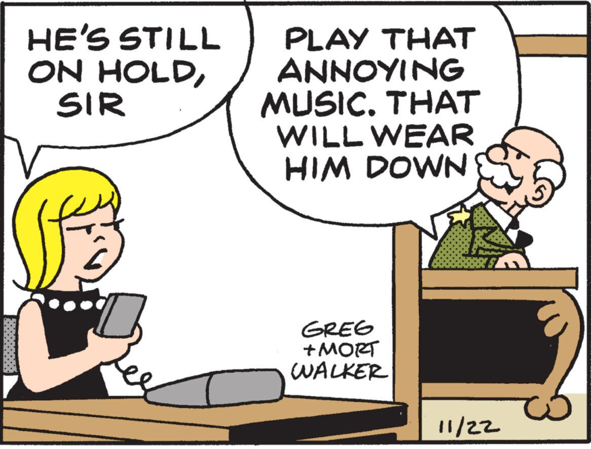Font OCR: HE'S STILL ON HOLDSIR PLAY THAT ANNOYING MUSIC. THAT WILL WEAR HIM DOWN GREG + MORT WALKER (181 11/22 HE'S STILL ON HOLDSIR PLAY THAT ANNOYING MUSIC . THAT WILL WEAR HIM DOWN GREG + MORT WALKER ( 181 11/22
