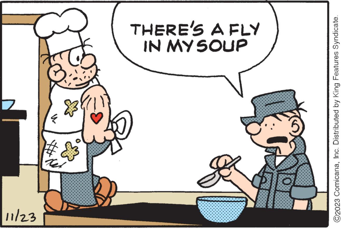 Font OCR: 11/23 IN MY SOUP THERE'S A FLY O2023 ComicanaInc. Distributed by King Features Syndicate. 11/23 IN MY SOUP THERE'S A FLY O2023 ComicanaInc. Distributed by King Features Syndicate .