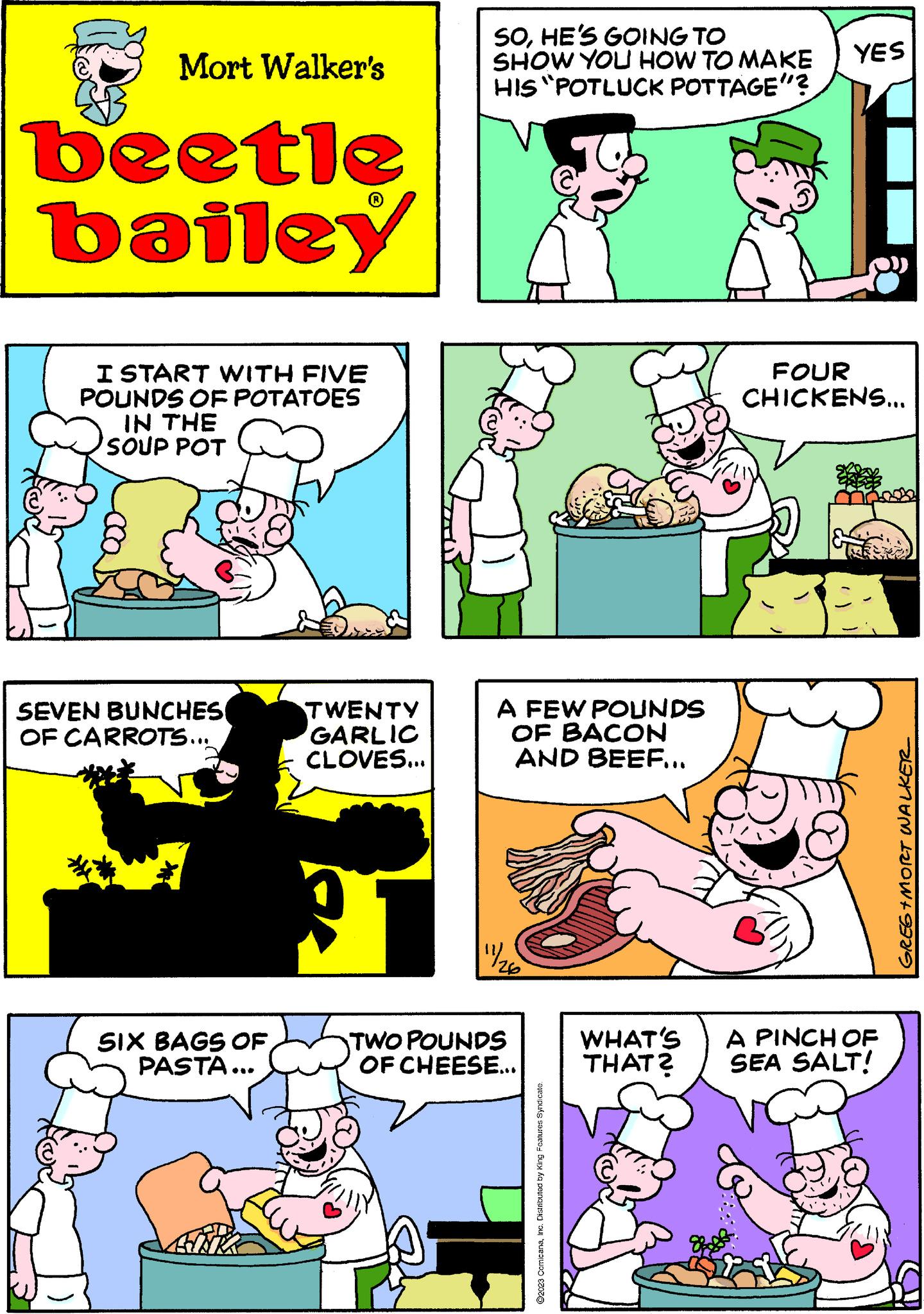Rectangle OCR: Mort Walker's beetle bailey I START WITH FIVE POUNDS OF POTATOES IN THE SOUP POT SEVEN BUNCHES OF CARROTS... SIX BAGS OF PASTA... TWENTY GARLIC CLOVES... SOHE'S GOING TO SHOW YOU HOW TO MAKE HIS "POTLUCK POTTAGE"? A FEW POUNDS OF BACON AND BEEF... 11/1/20 TWO POUNDS OF CHEESE... ?2023 ComicanaInc. Distributed by King Features Syndicate. YES 40 FOUR CHICKENS... WHAT'S A PINCH OF THAT? SEA SALT! GREG+MORT WALKER_ Mort Walker's beetle bailey I START WITH FIVE POUNDS OF POTATOES IN THE SOUP POT SEVEN BUNCHES OF CARROTS ... SIX BAGS OF PASTA ... TWENTY GARLIC CLOVES ... SOHE'S GOING TO SHOW YOU HOW TO MAKE HIS " POTLUCK POTTAGE " ? A FEW POUNDS OF BACON AND BEEF ... 11/1/20 TWO POUNDS OF CHEESE ... ?2023 ComicanaInc. Distributed by King Features Syndicate . YES 40 FOUR CHICKENS ... WHAT'S A PINCH OF THAT ? SEA SALT ! GREG + MORT WALKER_