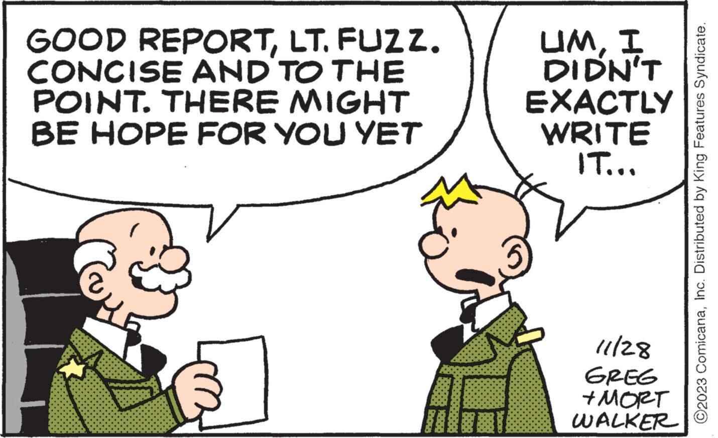 Gesture OCR: LT. FUZZ. GOOD REPORTCONCISE AND TO THE POINT. THERE MIGHT BE HOPE FOR YOU YET UMI DIDN'T EXACTLY WRITE IT... 11/28 GREG +MORT WALKER ©2023 ComicanaInc. Distributed by King Features Syndicate. LT . FUZZ . GOOD REPORTCONCISE AND TO THE POINT . THERE MIGHT BE HOPE FOR YOU YET UMI DIDN'T EXACTLY WRITE IT ... 11/28 GREG + MORT WALKER © 2023 ComicanaInc. Distributed by King Features Syndicate .