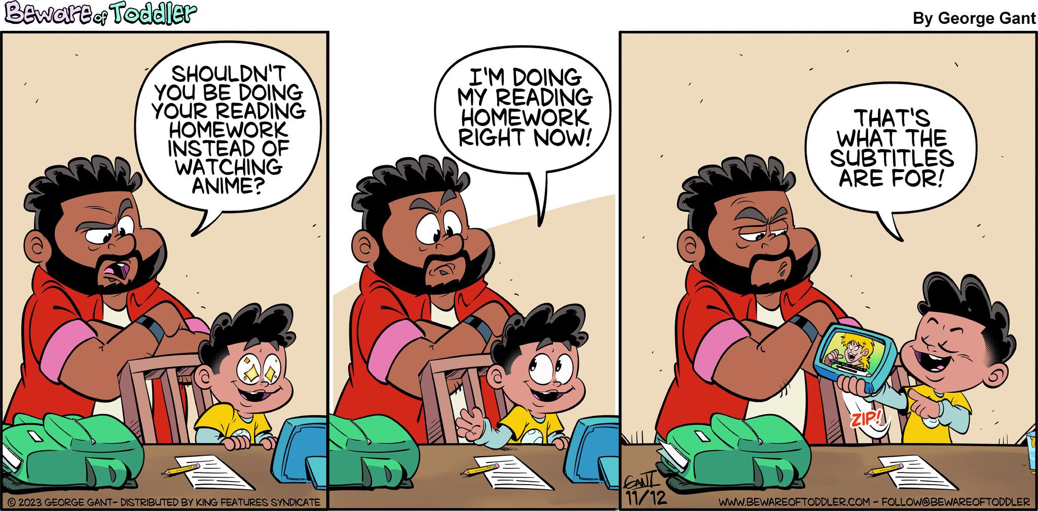 Happy OCR: Beware &f Toddler SHOULDN'T YOU BE DOING YOUR READING HOMEWORK INSTEAD OF WATCHING ANIME? N © 2023 GEORGE GANT- DISTRIBUTED BY KING FEATURES SYNDICATE I'M DOING MY READING HOMEWORK RIGHT NOW! Go CANL 11/12 By George Gant THAT'S WHAT THE SUBTITLES ARE FOR! ZIP! WWW.BEWAREOFTODDLER.COM - FOLLOW@BEWAREOFTODDLER Beware & f Toddler SHOULDN'T YOU BE DOING YOUR READING HOMEWORK INSTEAD OF WATCHING ANIME ? N © 2023 GEORGE GANT- DISTRIBUTED BY KING FEATURES SYNDICATE I'M DOING MY READING HOMEWORK RIGHT NOW ! Go CANL 11/12 By George Gant THAT'S WHAT THE SUBTITLES ARE FOR ! ZIP ! WWW.BEWAREOFTODDLER.COM - FOLLOW @ BEWAREOFTODDLER