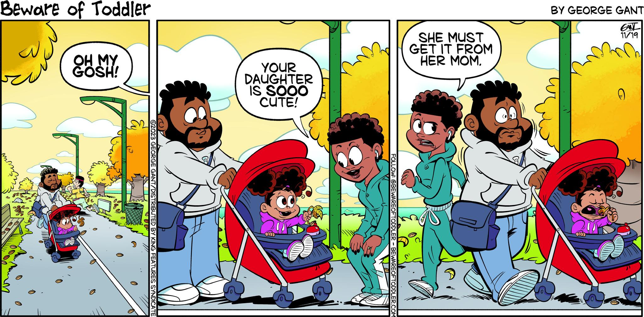 People OCR: Beware of Toddler OH MY GOSH! ?? ?2023 GEORGE GANT/DISTRIBUTED BY KING FEATURES SYNDICATE YOUR DAUGHTER IS SOOO CUTE! CO FOLLOW @BEWAREOFTODDLER-BEWAREOFTODDLER.COM SHE MUST GET IT FROM HER MOM. BY GEORGE GANT GANT 11/19 n (())) 0 Beware of Toddler OH MY GOSH ! ?? ?2023 GEORGE GANT / DISTRIBUTED BY KING FEATURES SYNDICATE YOUR DAUGHTER IS SOOO CUTE ! CO FOLLOW @ BEWAREOFTODDLER-BEWAREOFTODDLER.COM SHE MUST GET IT FROM HER MOM . BY GEORGE GANT GANT 11/19 n ( ( ) ) ) 0