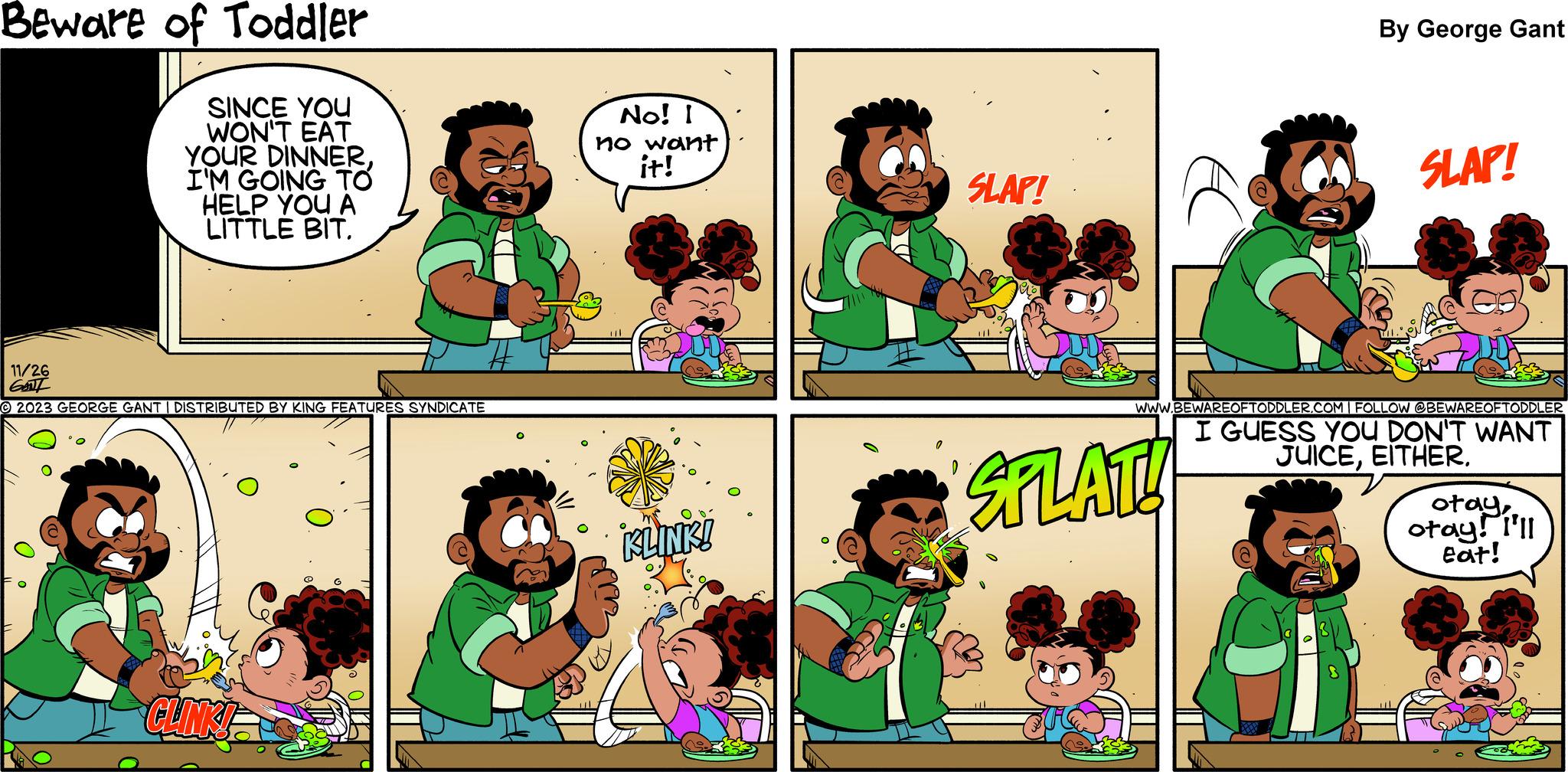 Mammal OCR: Beware of Toddler SINCE YOU WON'T EAT YOUR DINNERI'M GOING TO HELP YOU A LITTLE BIT. 11/26 6L © 2023 GEORGE GANT I DISTRIBUTED BY KING FEATURES SYNDICATE CLINKI No! I no want it! KLINK! SLAP! D SPLAT! 1 By George Gant SLAP! WWW.BEWAREOFTODDLER.COM | FOLLOW @BEWAREOFTODDLER I GUESS YOU DON'T WANT JUICEEITHER. otayotay! I'll eat! Beware of Toddler SINCE YOU WON'T EAT YOUR DINNERI'M GOING TO HELP YOU A LITTLE BIT . 11/26 6L © 2023 GEORGE GANT I DISTRIBUTED BY KING FEATURES SYNDICATE CLINKI No ! I no want it ! KLINK ! SLAP ! D SPLAT ! 1 By George Gant SLAP ! WWW.BEWAREOFTODDLER.COM | FOLLOW @BEWAREOFTODDLER I GUESS YOU DON'T WANT JUICEEITHER . otayotay ! I'll eat !