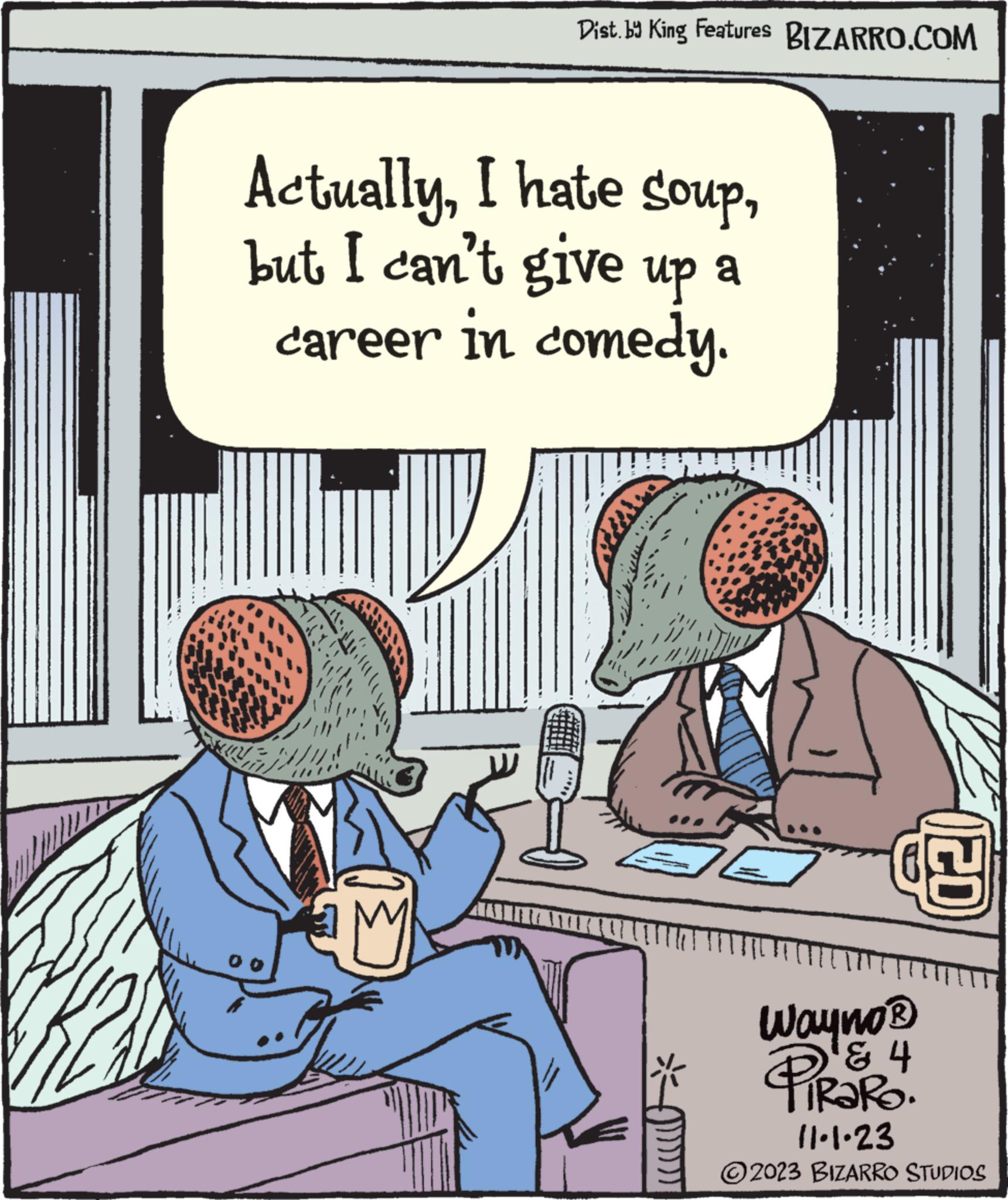 Art OCR: Dist. by King Features BIZARRO.COM Actuallybut I can't give up a career in comedy. V www JE (ZD Wayno® & 4 PiRaRO. 11.1.23 2023 BIZARRO STUDIOS Dist . by King Features BIZARRO.COM ActuallyI hate soupbut I can't give up a career in comedy . V www JE ( ZD Wayno® & 4 PiRaRO . 11.1.23 2023 BIZARRO STUDIOS