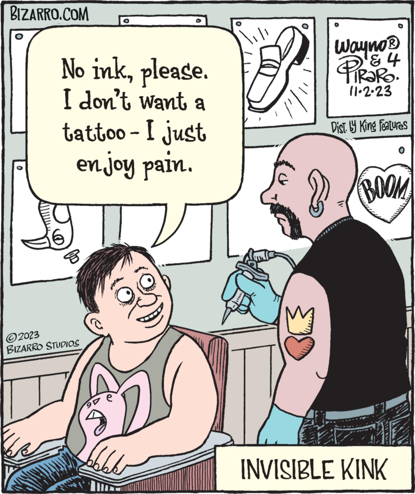 Rectangle OCR: BIZARRO.COM 0 No inkplease. I don't want a tattoo - I just en joy pain. ?2023 BIZARRO STUDIOS on 66 0 Wayno? & 4 TIRARO. 11.2.23 Dist. by King Features BOOM INVISIBLE KINK BIZARRO.COM 0 No inkplease . I don't want a tattoo - I just en joy pain . ?2023 BIZARRO STUDIOS on 66 0 Wayno? & 4 TIRARO . 11.2.23 Dist . by King Features BOOM INVISIBLE KINK