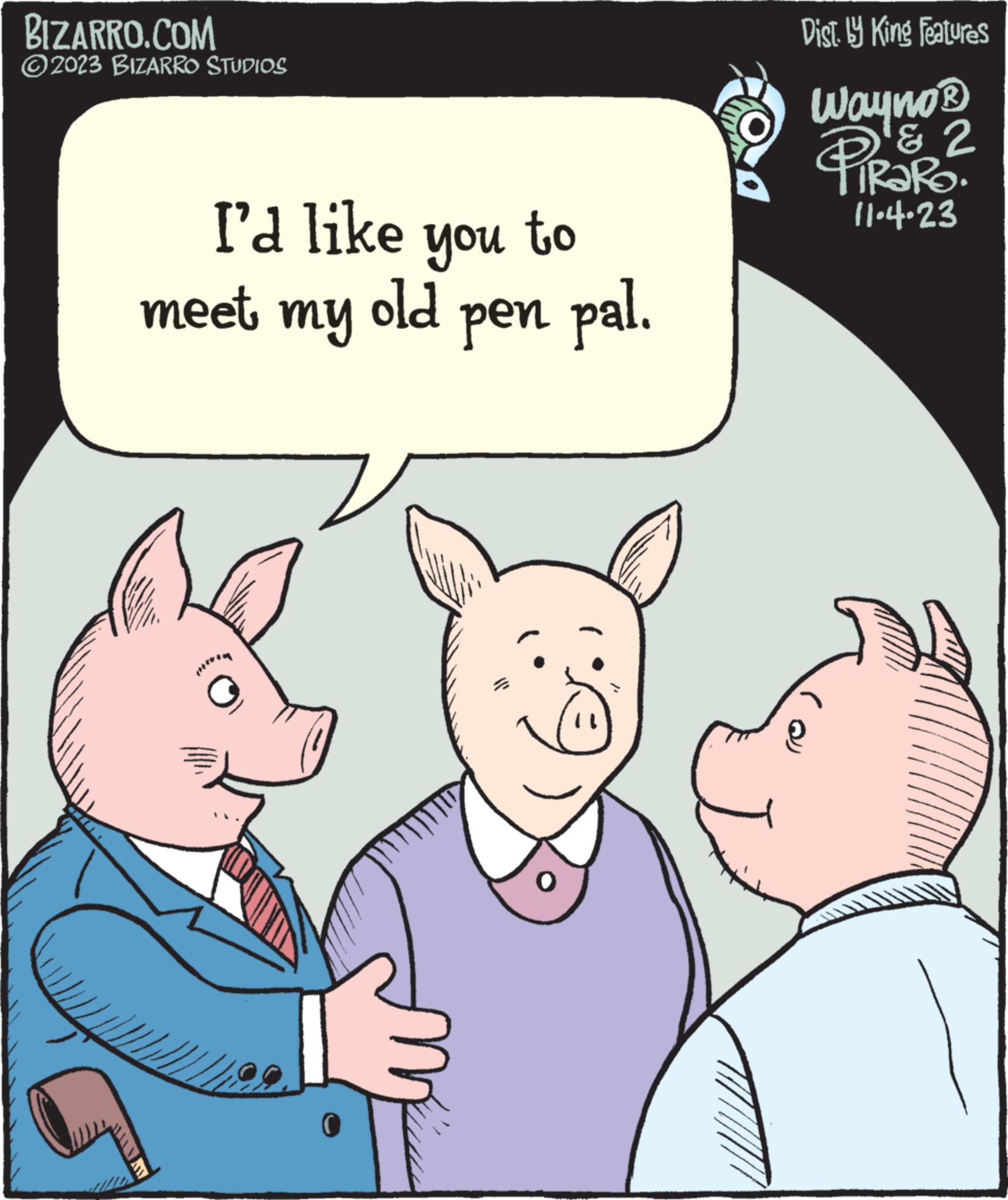 Ear OCR: BIZARRO.COM 2023 BIZARRO STUDIOS I'd like you to meet my old pen pal. $}} 0 O Dist. by King Features Wayno? PIRORO & 2 11.4.23 BIZARRO.COM 2023 BIZARRO STUDIOS I'd like you to meet my old pen pal . $ } } 0 O Dist . by King Features Wayno? PIRORO & 2 11.4.23