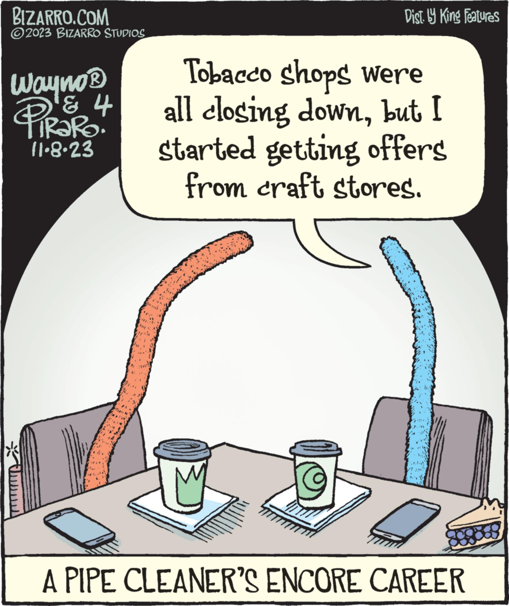 Sharing OCR: BIZARRO.COM ?2023 BIZARRO STUDIOS Wayno ? W PiRaRO! & 4 11-8-23 Dist. by King Features Tobacco shops were all closing downbut I started getting offers from craft stores. A PIPE CLEANER'S ENCORE CAREER BIZARRO.COM ?2023 BIZARRO STUDIOS Wayno ? W PiRaRO ! & 4 11-8-23 Dist . by King Features Tobacco shops were all closing downbut I started getting offers from craft stores . A PIPE CLEANER'S ENCORE CAREER