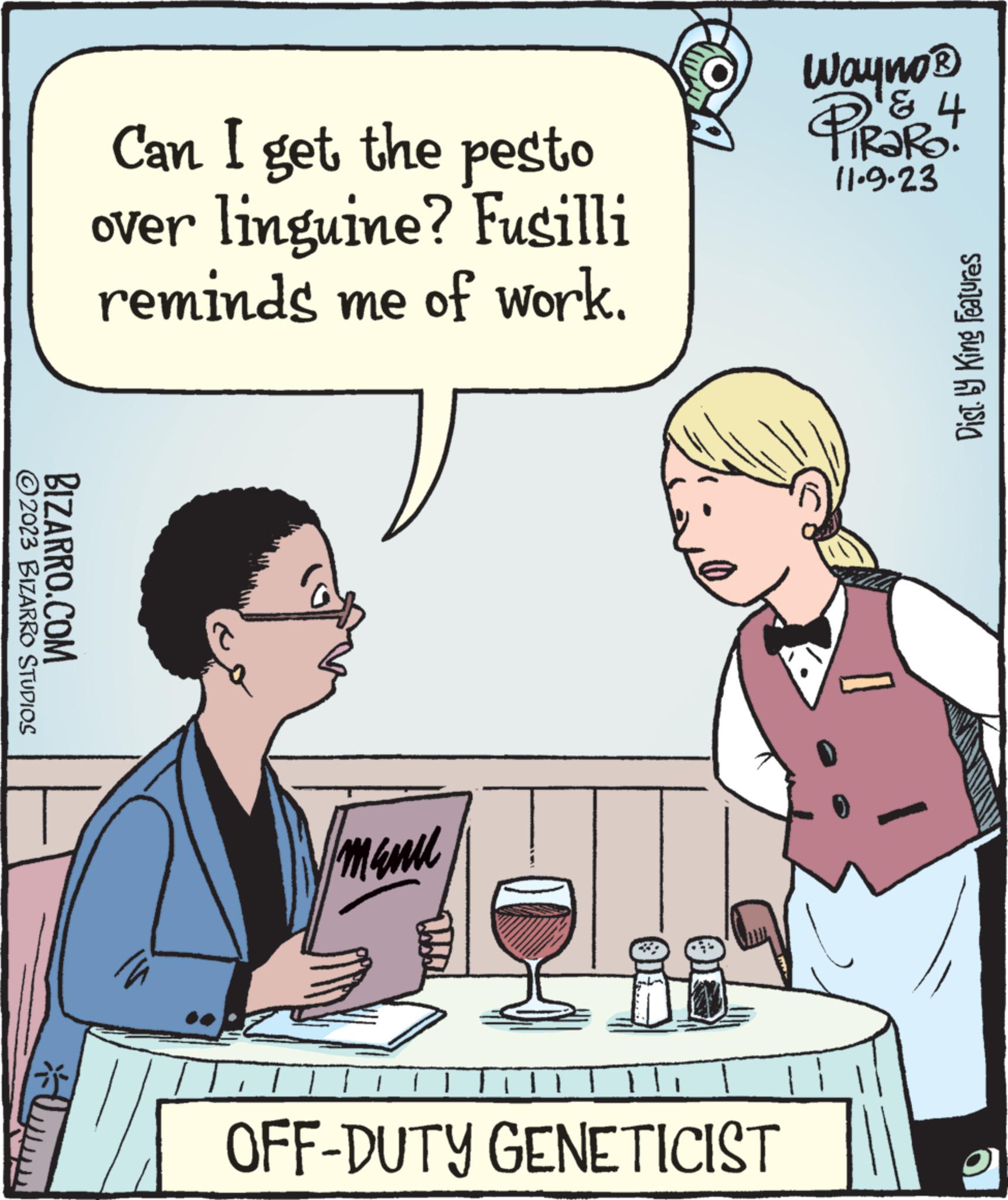 Interaction OCR: ?2023 BIZARRO STUDIOS BIZARRO.COM ?? * Can I get the pesto over linguine? Fusilli reminds me of work. 1 manu LLO 01 OFF-DUTY GENETICIST Wayno ? & L PIRORO! 11.9.23 Dist. by King Features ?2023 BIZARRO STUDIOS BIZARRO.COM ?? * Can I get the pesto over linguine ? Fusilli reminds me of work . 1 manu LLO 01 OFF - DUTY GENETICIST Wayno ? & L PIRORO ! 11.9.23 Dist . by King Features
