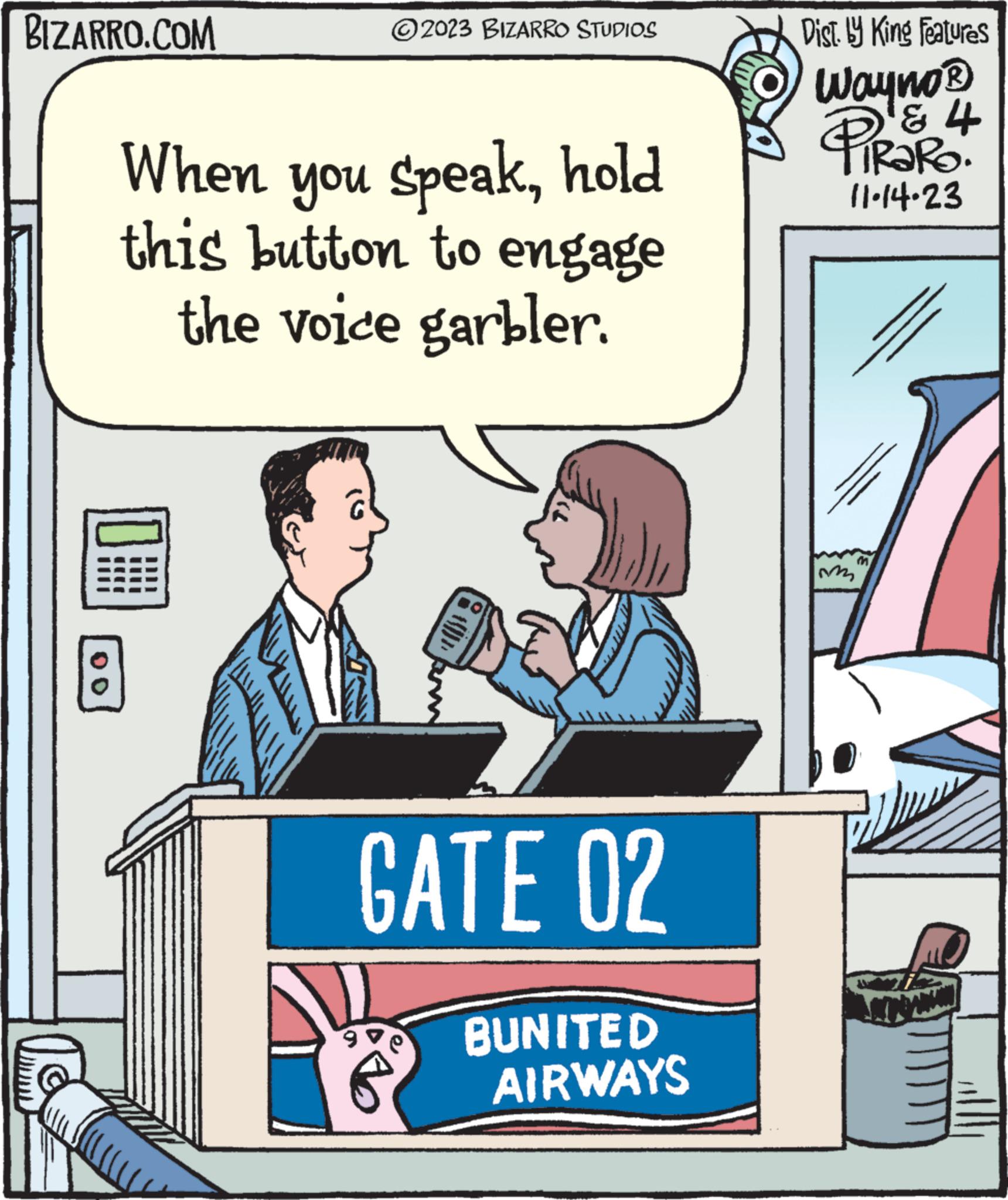 Pleased OCR: BIZARRO.COM 00 ?2023 BIZARRO STUDIOS When you speakhold this button to engage the voice garbler. GATE 02 BUNITED AIRWAYS Dist. by King Features Wayno ? & 4 PiRaRo. 11-14-23 m BIZARRO.COM 00 ?2023 BIZARRO STUDIOS When you speakhold this button to engage the voice garbler . GATE 02 BUNITED AIRWAYS Dist . by King Features Wayno ? & 4 PiRaRo . 11-14-23 m