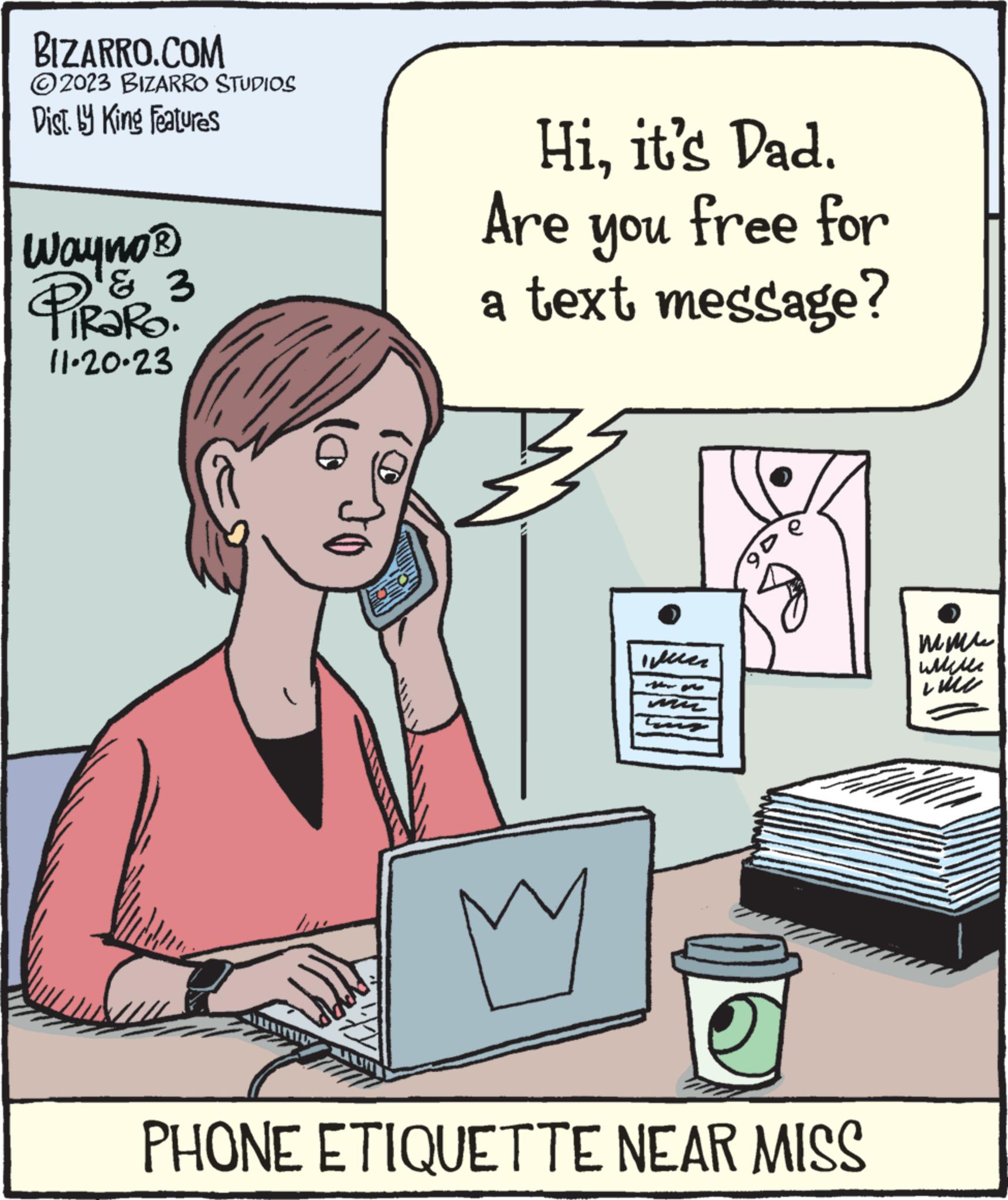 Publication OCR: BIZARRO.COM ?2023 BIZARRO STUDIOS Dist. by King Features Wayno ? PiRaRo? & 3 11.20.23 Hiit's Dad. Are free for you a text message? M weer mn De e PHONE ETIQUETTE NEAR MISS ??? Will Line BIZARRO.COM ?2023 BIZARRO STUDIOS Dist . by King Features Wayno ? PiRaRo ? & 3 11.20.23 Hiit's Dad . Are free for you a text message ? M weer mn De e PHONE ETIQUETTE NEAR MISS ??? Will Line