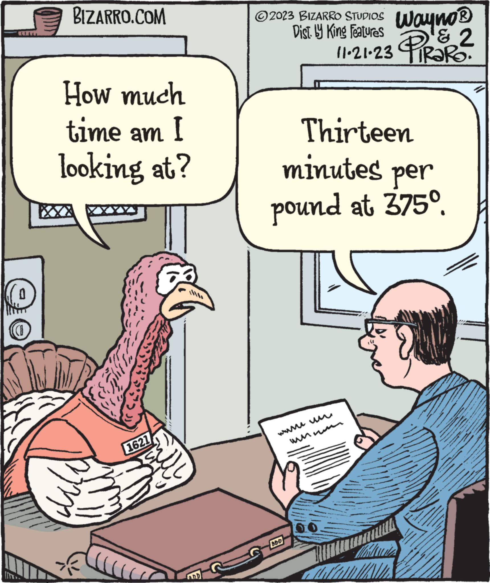 Font OCR: (1 BIZARRO.COM How much time am I looking at? uld 62 1621 D 2023 BIZARRO STUDIOS Dist. Ly King Features Wayno? & 2 PIRORO. 11.21.23 Thirteen minutes per pound at 375°. BDD www.c ANN ME W www. *** -EN www. ( 1 BIZARRO.COM How much time am I looking at ? uld 62 1621 D 2023 BIZARRO STUDIOS Dist . Ly King Features Wayno? & 2 PIRORO . 11.21.23 Thirteen minutes per pound at 375 ° . BDD www.c ANN ME W www . *** -EN www .