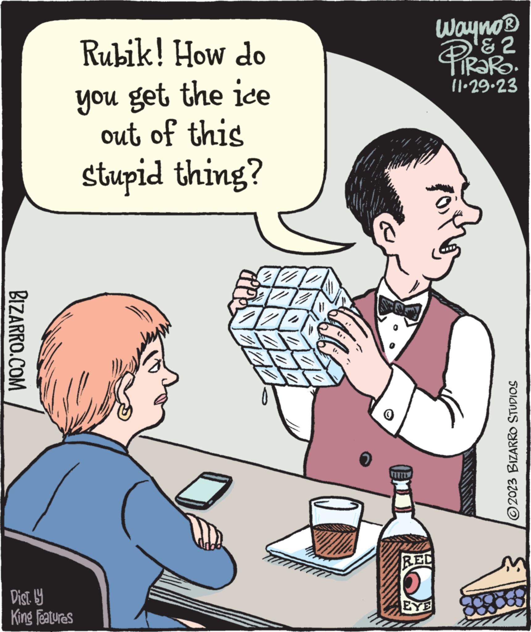 People OCR: BIZARRO.COM Rubik! How do you get the ice out of this Stupid thing? Dist. by King Features Z 720 2 ZA 0 RED EYE Wayno? & 2 11-29-23 ?2023 BIZARRO STUDIOS BIZARRO.COM Rubik ! How do you get the ice out of this Stupid thing ? Dist . by King Features Z 720 2 ZA 0 RED EYE Wayno? & 2 11-29-23 ?2023 BIZARRO STUDIOS