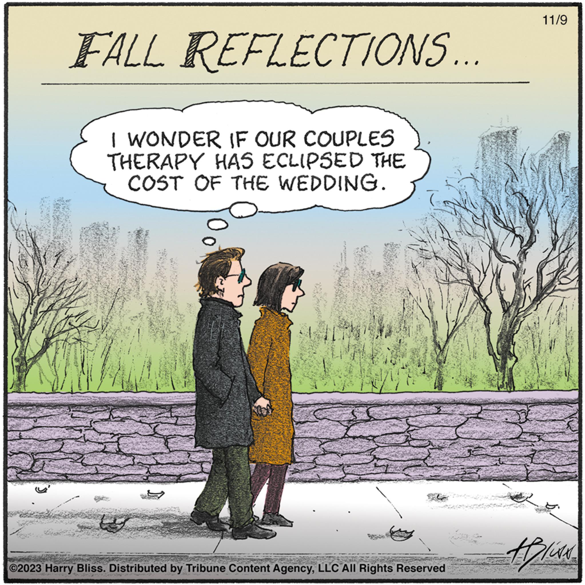 Happy OCR: FALL REFLECTIONS... I WONDER IF OUR COUPLES THERAPY HAS ECLIPSED THE COST OF THE WEDDING. s ©2023 Harry Bliss. Distributed by Tribune Content AgencyLLC All Rights Reserved 11/9 HION FALL REFLECTIONS ... I WONDER IF OUR COUPLES THERAPY HAS ECLIPSED THE COST OF THE WEDDING . s © 2023 Harry Bliss . Distributed by Tribune Content AgencyLLC All Rights Reserved 11/9 HION