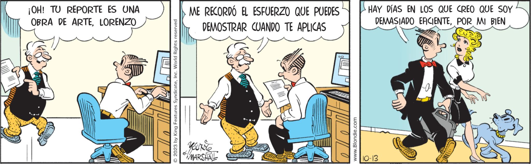 Fiction OCR: ¡OH! TU REPORTE ES UNA OBRA DE ARTELORENZO © 2023 by King Features SyndicateInc. World Rights reserved ME RECORDÓ EL ESFUERZO QUE PUEDES DEMOSTRAR CUANDO TE APLICAS Youtle MARSHAL www.Blondie.com HAY DÍAS EN LOS QUE CREO QUE SOY DEMASIADO EFICIENTEPOR MI BIEN 10-13 o ¡ OH ! TU REPORTE ES UNA OBRA DE ARTELORENZO © 2023 by King Features SyndicateInc. World Rights reserved ME RECORDÓ EL ESFUERZO QUE PUEDES DEMOSTRAR CUANDO TE APLICAS Youtle MARSHAL www.Blondie.com HAY DÍAS EN LOS QUE CREO QUE SOY DEMASIADO EFICIENTEPOR MI BIEN 10-13 o