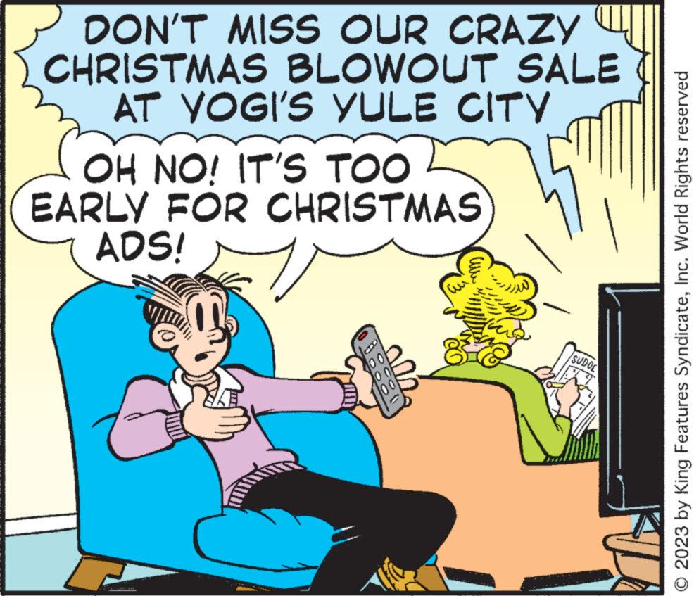 Conversation OCR: DON'T MISS OUR CRAZY CHRISTMAS BLOWOUT SALE AT YOGI'S YULE CITY OH NO! IT'S TOO EARLY FOR CHRISTMAS ADS! & up SUDOE O 2023 by King Features SyndicateInc. World Rights reserved DON'T MISS OUR CRAZY CHRISTMAS BLOWOUT SALE AT YOGI'S YULE CITY OH NO ! IT'S TOO EARLY FOR CHRISTMAS ADS ! & up SUDOE O 2023 by King Features SyndicateInc. World Rights reserved