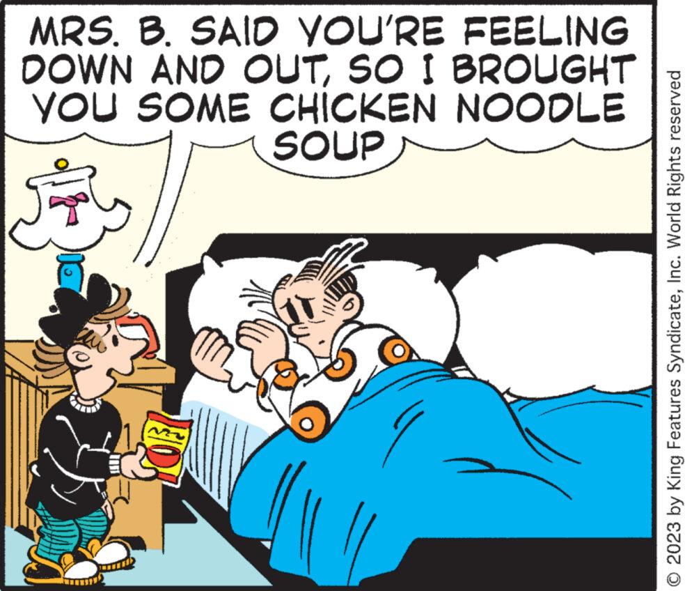Adaptation OCR: MRS. B. SAID YOU'RE FEELING DOWN AND OUTSO I BROUGHT YOU SOME CHICKEN NOODLE SOUP O 2023 by King Features SyndicateInc. World Rights reserved MRS . B. SAID YOU'RE FEELING DOWN AND OUTSO I BROUGHT YOU SOME CHICKEN NOODLE SOUP O 2023 by King Features SyndicateInc. World Rights reserved