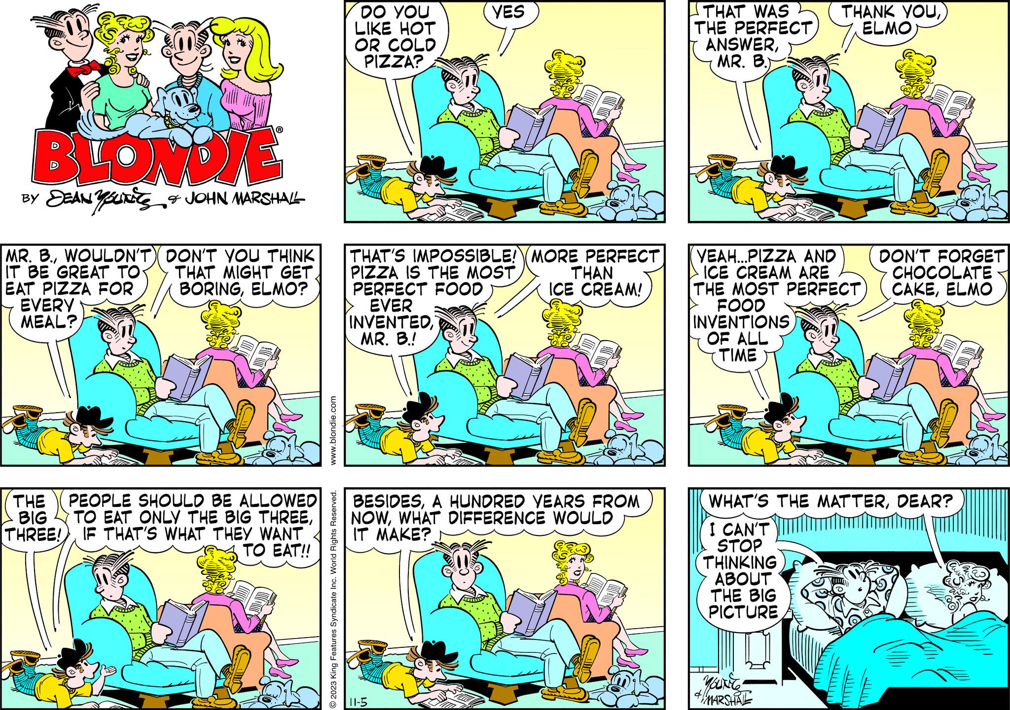 Font OCR: BLONDIE BY DEAN YOUNES & JOHN MARSHALL MR. B.WOULDN'T) DON'T YOU THINK IT BE GREAT TO THAT MIGHT GETELMO? EAT PIZZA FOR EVERY MEAL? THE PEOPLE SHOULD BE ALLOWED TO EAT ONLY THE BIG THREEBIG THREE!)IF THAT'S WHAT THEY WANT TO EAT!! www.blondie.com O2023 King Features Syndicate Inc. World Rights Reserved. DO YOU LIKE HOT OR COLD PIZZA? VES THAT'S IMPOSSIBLE! MORE PERFECT PIZZA IS THE MOSTTHAN PERFECT FOOD ICE CREAM! EVER INVENTEDMR. B.! BESIDESA HUNDRED YEARS FROM NOWWHAT DIFFERENCE WOULD IT MAKE? 11-5 THAT WAS THE PERFECTMR. B.) THANK YOUELMO YEAH...PIZZA AND ICE CREAM ARE THE MOST PERFECT FOOD INVENTIONSOF ALL TIME MARSHAL DON'T FORGET CHOCOLATE CAKEELMO WHAT'S THE MATTERDEAR? I CAN'T STOP THINKING ABOUT THE BIG PICTURE BLONDIE BY DEAN YOUNES & JOHN MARSHALL MR . B.WOULDN'T ) DON'T YOU THINK IT BE GREAT TO THAT MIGHT GETELMO ? EAT PIZZA FOR EVERY MEAL ? THE PEOPLE SHOULD BE ALLOWED TO EAT ONLY THE BIG THREEBIG THREE ! )IF THAT'S WHAT THEY WANT TO EAT !! www.blondie.com O2023 King Features Syndicate Inc. World Rights Reserved . DO YOU LIKE HOT OR COLD PIZZA ? VES THAT'S IMPOSSIBLE ! MORE PERFECT PIZZA IS THE MOSTTHAN PERFECT FOOD ICE CREAM ! EVER INVENTEDMR . B. ! BESIDESA HUNDRED YEARS FROM NOWWHAT DIFFERENCE WOULD IT MAKE ? 11-5 THAT WAS THE PERFECTMR . B. ) THANK YOUELMO YEAH ... PIZZA AND ICE CREAM ARE THE MOST PERFECT FOOD INVENTIONSOF ALL TIME MARSHAL DON'T FORGET CHOCOLATE CAKEELMO WHAT'S THE MATTERDEAR ? I CAN'T STOP THINKING ABOUT THE BIG PICTURE