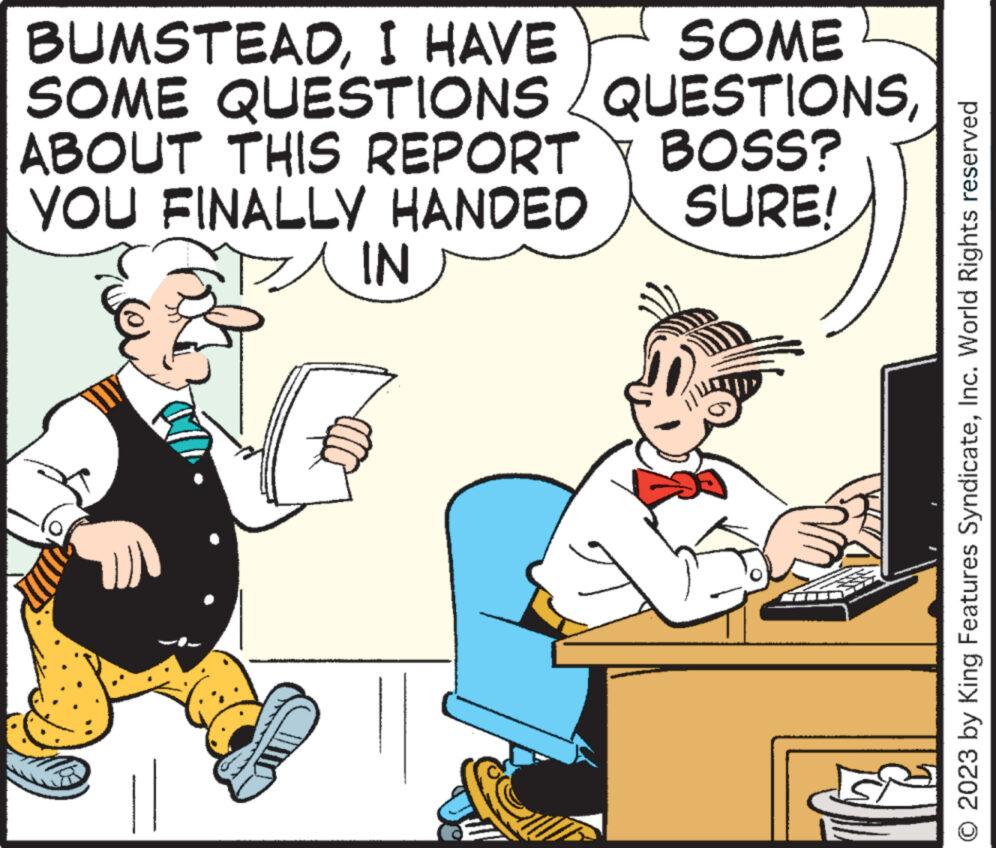 Art OCR: BUMSTEADI HAVE SOME SOME QUESTIONS QUESTIONSABOUT THIS REPORT BOSS? SURE! YOU FINALLY HANDED IN © 2023 by King Features SyndicateInc. World Rights reserved BUMSTEADI HAVE SOME SOME QUESTIONS QUESTIONSABOUT THIS REPORT BOSS ? SURE ! YOU FINALLY HANDED IN © 2023 by King Features SyndicateInc. World Rights reserved