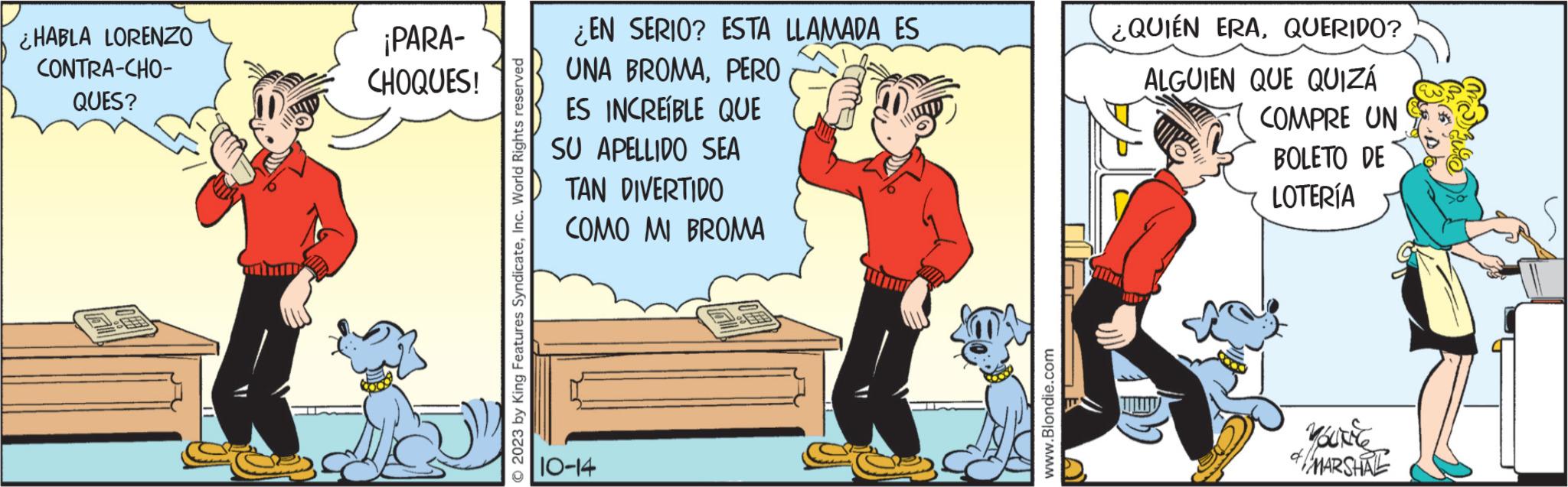 Happy OCR: ¿HABLA LORENZO CONTRA-CHO- QUES? ¡PARA- CHOQUES! 2023 by King Features SyndicateInc. World Rights reserved ¿EN SERIO? ESTA LLAMADA ES UNA BROMA. PERO ES INCREÍBLE QUE SU APELLIDO SEA DIVERTIDO TAN COMO MI BROMA 10-14 www.Blondie.com O ¿QUIÉN ERAQUERIDO? ALGUIEN QUE QUIZÁ STUDIA COMPRE UN BOLETO DE LOTERÍA YOURNE & MARSHRE ¿ HABLA LORENZO CONTRA - CHO QUES ? ¡ PARA CHOQUES ! 2023 by King Features SyndicateInc. World Rights reserved ¿ EN SERIO ? ESTA LLAMADA ES UNA BROMA . PERO ES INCREÍBLE QUE SU APELLIDO SEA DIVERTIDO TAN COMO MI BROMA 10-14 www.Blondie.com O ¿ QUIÉN ERAQUERIDO ? ALGUIEN QUE QUIZÁ STUDIA COMPRE UN BOLETO DE LOTERÍA YOURNE & MARSHRE
