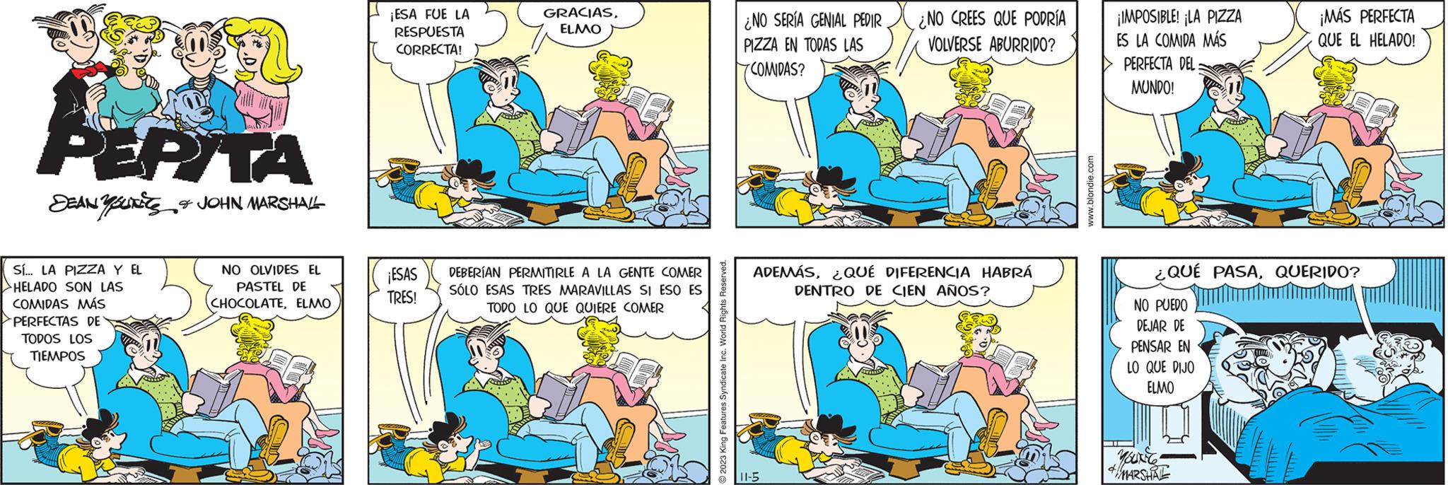 Line OCR: PEPITA DEAN & JOHN MARSHALL Sí... LA PIZZA Y EL HELADO SON LAS COMIDAS MÁS PERFECTAS DE TODOS LOS TIEMPOS NO OLVIDES EL PASTEL DE CHOCOLATEELMO ¡ESA FUE LA RESPUESTA CORRECTA! ¡ESAS TRES! GRACIASELMO DEBERÍAN PERMITIRLE A LA GENTE COMER SÓLO ESAS TRES MARAVILLAS SI ESO ES TODO LO QUE QUIERE COMER 2023 King Features Syndicate Inc. World Rights Reserved ¿NO SERÍA GENIAL PEDIR PIZZA EN TODAS LAS COMIDAS? ¿NO CREES QUE PODRÍA VOLVERSE ABURRIDO? ADEMÁS¿QUÉ DIFERENCIA HABRÁ DENTRO DE CIEN AÑOS? 11-5 www.blondie.com ¡IMPOSIBLE! ¡LA PIZZA ES LA COMIDA MÁS PERFECTA DEL: MUNDO! ¡MÁS PERFECTA QUE EL HELADO! ¿QUÉ PASAQUERIDO? NO PUEDO DEJAR DE PENSAR EN LO QUE DIJO ELMO YOUNG #MARSHAL PEPITA DEAN & JOHN MARSHALL Sí ... LA PIZZA Y EL HELADO SON LAS COMIDAS MÁS PERFECTAS DE TODOS LOS TIEMPOS NO OLVIDES EL PASTEL DE CHOCOLATEELMO ¡ ESA FUE LA RESPUESTA CORRECTA ! ¡ ESAS TRES ! GRACIASELMO DEBERÍAN PERMITIRLE A LA GENTE COMER SÓLO ESAS TRES MARAVILLAS SI ESO ES TODO LO QUE QUIERE COMER 2023 King Features Syndicate Inc. World Rights Reserved ¿ NO SERÍA GENIAL PEDIR PIZZA EN TODAS LAS COMIDAS ? ¿ NO CREES QUE PODRÍA VOLVERSE ABURRIDO ? ADEMÁS¿ QUÉ DIFERENCIA HABRÁ DENTRO DE CIEN AÑOS ? 11-5 www.blondie.com ¡ IMPOSIBLE ! ¡ LA PIZZA ES LA COMIDA MÁS PERFECTA DEL : MUNDO ! ¡ MÁS PERFECTA QUE EL HELADO ! ¿ QUÉ PASAQUERIDO ? NO PUEDO DEJAR DE PENSAR EN LO QUE DIJO ELMO YOUNG #MARSHAL