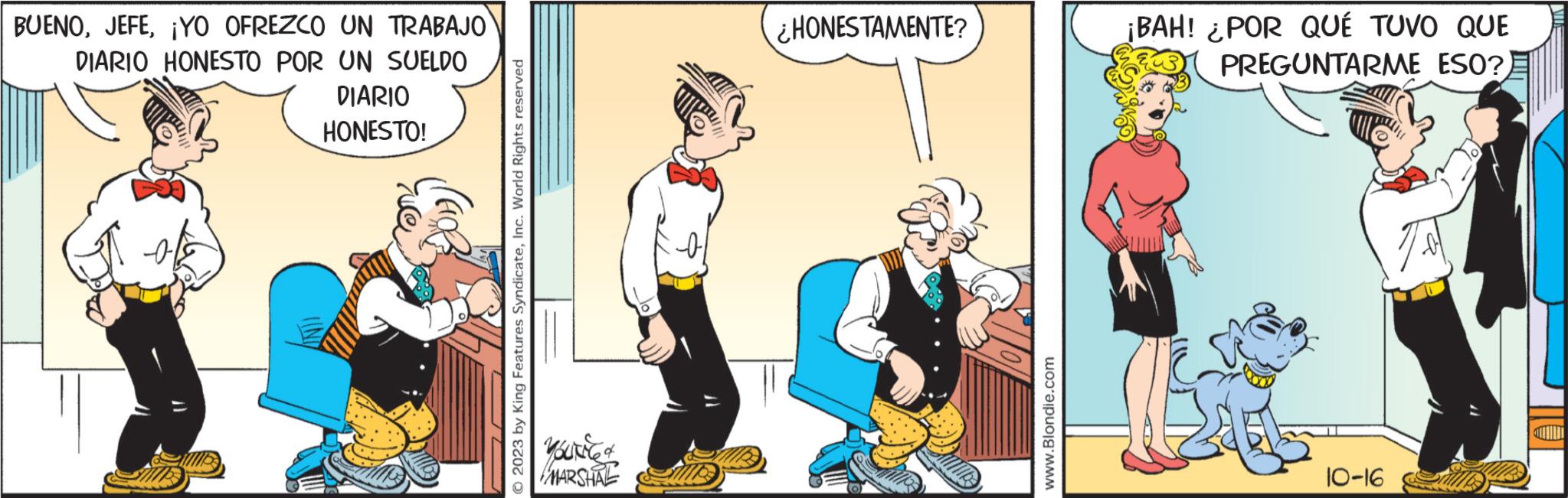 Conversation OCR: BUENO¡YO OFREZCO UN TRABAJO DIARIO HONESTO POR UN SUELDO DIARIO HONESTO! © 2023 by King Features SyndicateInc. World Rights reserved MARSHAL ¿HONESTAMENTE? www.Blondie.com ¡BAH! ¿POR QUÉ TUVO QUE PREGUNTARME ESO?) 10-16 BUENO¡ YO OFREZCO UN TRABAJO DIARIO HONESTO POR UN SUELDO DIARIO HONESTO ! © 2023 by King Features SyndicateInc. World Rights reserved MARSHAL ¿ HONESTAMENTE ? www.Blondie.com ¡ BAH ! ¿ POR QUÉ TUVO QUE PREGUNTARME ESO ? ) 10-16