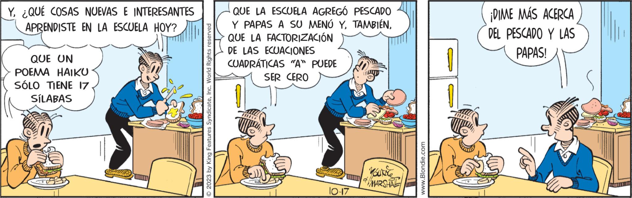Humour OCR: Y¿QUÉ COSAS NUEVAS E INTERESANTES APRENDISTE EN LA ESCUELA HOY? QUE UN POEMA HAIKU SÓLO TIENE 17 SÍLABAS 2023 by King Features SyndicateInc. World Rights reserved QUE LA ESCUELA AGREGÓ PESCADO Y PAPAS A SU MENÚ YQUE LA FACTORIZACIÓN DE LAS ECUACIONES CUADRÁTICAS "A" PUEDE SER CERO 10-17 yourly MARSHAL la www.Blondie.com ¡DIME MÁS ACERCA DEL PESCADO Y LAS PAPAS! THE Y¿ QUÉ COSAS NUEVAS E INTERESANTES APRENDISTE EN LA ESCUELA HOY ? QUE UN POEMA HAIKU SÓLO TIENE 17 SÍLABAS 2023 by King Features SyndicateInc. World Rights reserved QUE LA ESCUELA AGREGÓ PESCADO Y PAPAS A SU MENÚ YQUE LA FACTORIZACIÓN DE LAS ECUACIONES CUADRÁTICAS " A " PUEDE SER CERO 10-17 yourly MARSHAL la www.Blondie.com ¡ DIME MÁS ACERCA DEL PESCADO Y LAS PAPAS ! THE