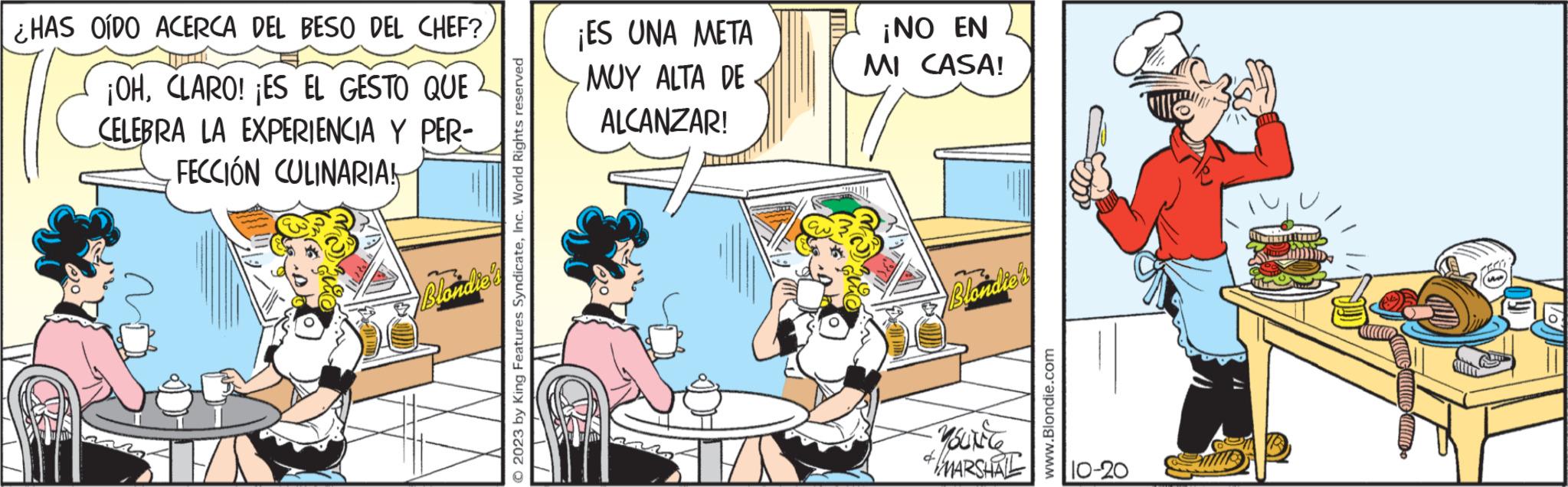 Conversation OCR: ¿HAS OÍDO ACERCA DEL BESO DEL CHEF? ¡OHCLARO! ¡ES EL GESTO QUE CELEBRA LA EXPERIENCIA Y PER- FECCIÓN CULINARIA! T Blondie © 2023 by King Features SyndicateInc. World Rights reserved ¡ES UNA META MUY ALTA DE ALCANZAR! ¡NO EN MI CASA! Blondier YOUNCER & MARSHAL www.Blondie.com 10-20 ¿ HAS OÍDO ACERCA DEL BESO DEL CHEF ? ¡ OHCLARO ! ¡ ES EL GESTO QUE CELEBRA LA EXPERIENCIA Y PER FECCIÓN CULINARIA ! T Blondie © 2023 by King Features SyndicateInc. World Rights reserved ¡ ES UNA META MUY ALTA DE ALCANZAR ! ¡ NO EN MI CASA ! Blondier YOUNCER & MARSHAL www.Blondie.com 10-20