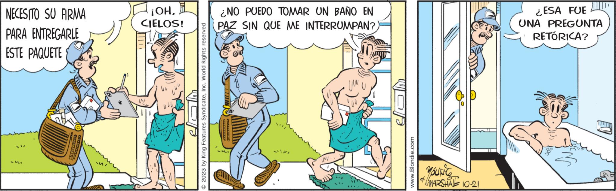 Comic book OCR: NECESITO SU FIRMA PARA ENTREGARLE ESTE PAQUETE ¡OHCIELOS! W vul © 2023 by King Features SyndicateInc. World Rights reserved ¿NO PUEDO TOMAR UN BAÑO EN PAZ SIN QUE ME INTERRUMPAN? wu.. CO www.Blondie.com YOUNG Yourte MARSHA 10-21 ¿ESA FUE UNA PREGUNTA RETÓRICA? NECESITO SU FIRMA PARA ENTREGARLE ESTE PAQUETE ¡ OHCIELOS ! W vul © 2023 by King Features SyndicateInc. World Rights reserved ¿ NO PUEDO TOMAR UN BAÑO EN PAZ SIN QUE ME INTERRUMPAN ? wu .. CO www.Blondie.com YOUNG Yourte MARSHA 10-21 ¿ ESA FUE UNA PREGUNTA RETÓRICA ?