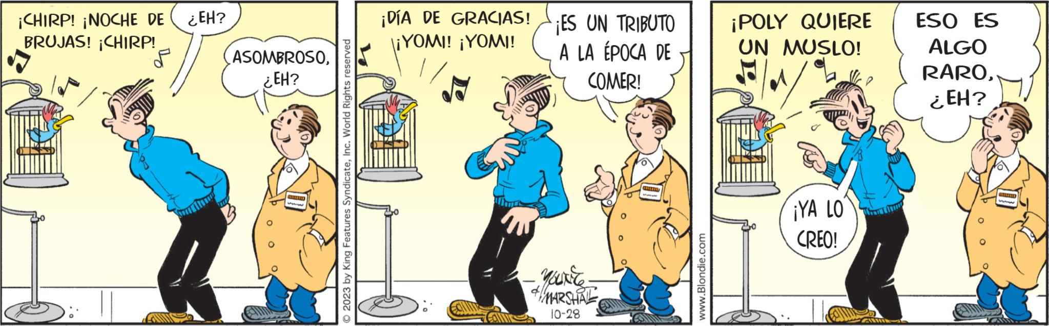 Conversation OCR: ¡CHIRP! ¡NOCHE DE ¿EH? BRUJAS! ¡CHIRP! ASOMBROSO¿EH? OFTERIO © 2023 by King Features SyndicateInc. World Rights reserved ¡DÍA DE GRACIAS! ¡YOMI! ¡YOMI! Hod ¡ES UN TRIBUTO A LA ÉPOCA DE COMER! YOUNG & MARSHRE 10-28 AUCTION www.Blondie.com ¡POLY QUIERE UN MUSLO! ¡YA LO CREO! WIT LITTE ESO ES ALGO RARO¿EH? A CERD ¡ CHIRP ! ¡ NOCHE DE ¿ EH ? BRUJAS ! ¡ CHIRP ! ASOMBROSO¿ EH ? OFTERIO © 2023 by King Features SyndicateInc. World Rights reserved ¡ DÍA DE GRACIAS ! ¡ YOMI ! ¡ YOMI ! Hod ¡ ES UN TRIBUTO A LA ÉPOCA DE COMER ! YOUNG & MARSHRE 10-28 AUCTION www.Blondie.com ¡ POLY QUIERE UN MUSLO ! ¡ YA LO CREO ! WIT LITTE ESO ES ALGO RARO¿ EH ? A CERD