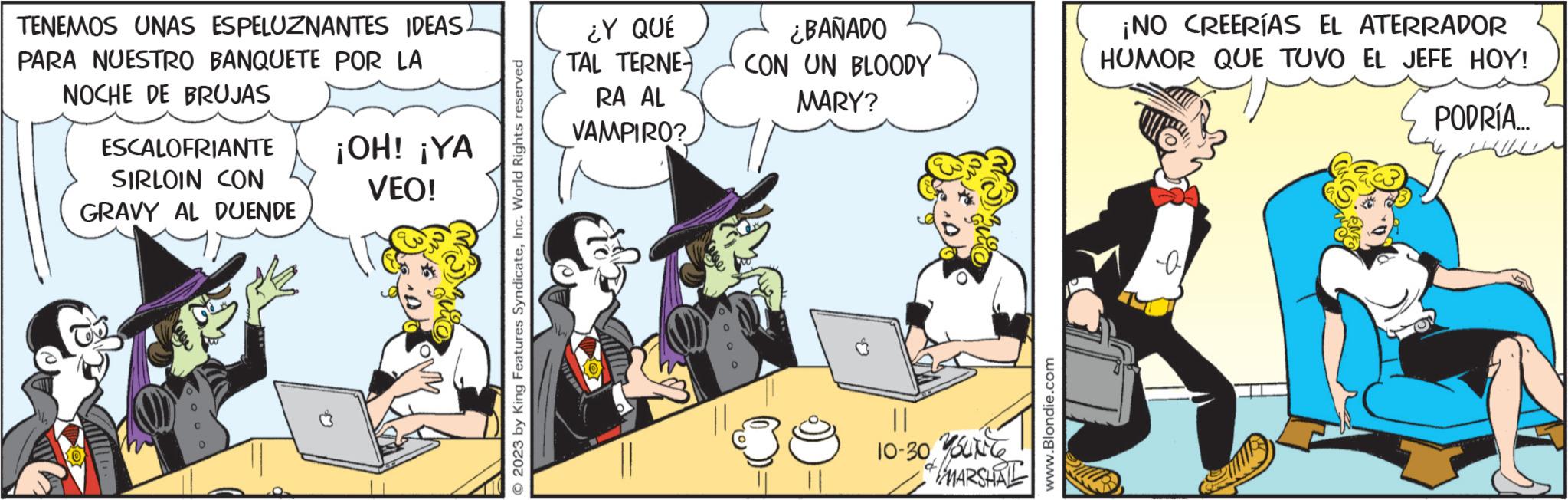 Fictional character OCR: TENEMOS UNAS ESPELUZNANTES IDEAS. PARA NUESTRO BANQUETE POR LA NOCHE DE BRUJAS ESCALOFRIANTE SIRLOIN CON GRAVY AL DUENDE ¡OH! ¡YA VEO! LOMM © 2023 by King Features SyndicateInc. World Rights reserved ¿Y QUE TAL TERNE RA AL VAMPIRO? ¿BAÑADO CON UN BLOODY MARY? || 10-30 Yourte of MARSHAL www.Blondie.com ¡NO CREERÍAS EL ATERRADOR HUMOR QUE TUVO EL JEFE HOY! PODRÍA.... a TENEMOS UNAS ESPELUZNANTES IDEAS . PARA NUESTRO BANQUETE POR LA NOCHE DE BRUJAS ESCALOFRIANTE SIRLOIN CON GRAVY AL DUENDE ¡ OH ! ¡ YA VEO ! LOMM © 2023 by King Features SyndicateInc. World Rights reserved ¿ Y QUE TAL TERNE RA AL VAMPIRO ? ¿ BAÑADO CON UN BLOODY MARY ? || 10-30 Yourte of MARSHAL www.Blondie.com ¡ NO CREERÍAS EL ATERRADOR HUMOR QUE TUVO EL JEFE HOY ! PODRÍA .... a