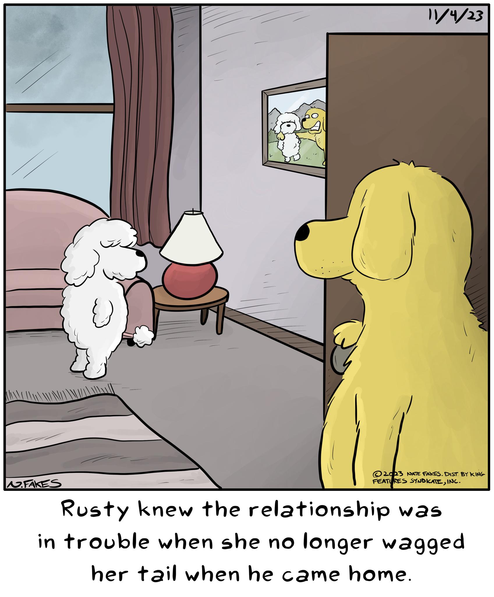 Room OCR: FAKES 11/4/23 2023 NATE FAKES. DIST. BY KING FEATURES SYNDICATEINC. Rusty knew the relationship was in trouble when she no longer wagged her tail when he came home. FAKES 11/4/23 2023 NATE FAKES . DIST . BY KING FEATURES SYNDICATEINC . Rusty knew the relationship was in trouble when she no longer wagged her tail when he came home .