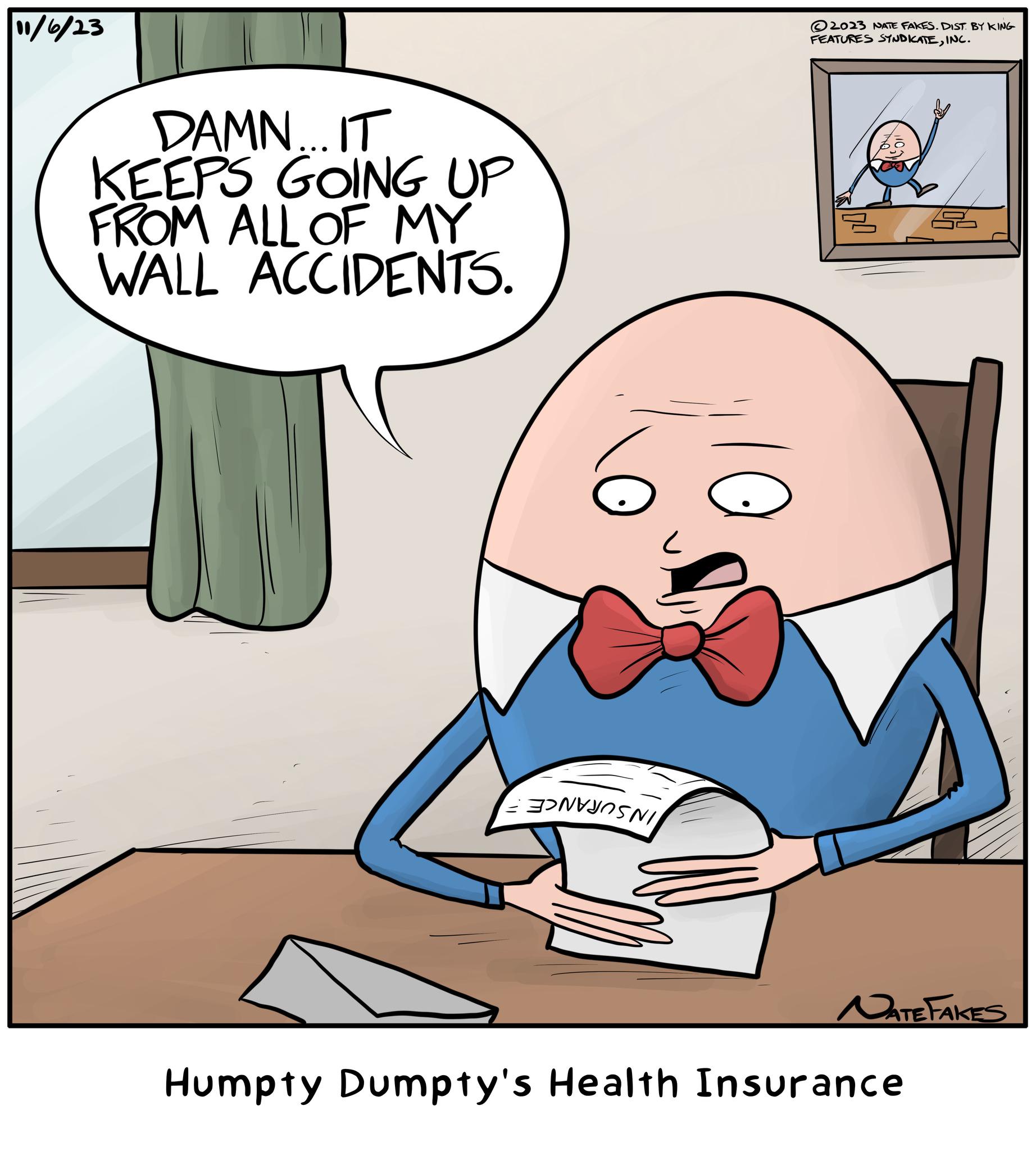 Interaction OCR: 11/6/23 DAMN... IT KEEPS GOING UP FROM ALL OF MY WALL ACCIDENTS. P 2023 NATE FAKES. DIST. BY KING FEATURES SYNDICATEINC. NATE FAKES Humpty Dumpty's Health Insurance 11/6/23 DAMN ... IT KEEPS GOING UP FROM ALL OF MY WALL ACCIDENTS . P 2023 NATE FAKES . DIST . BY KING FEATURES SYNDICATEINC . NATE FAKES Humpty Dumpty's Health Insurance