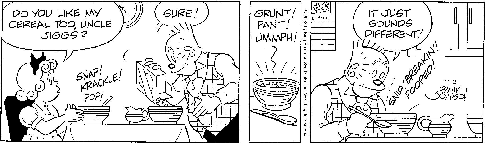 Line OCR: DO YOU LIKE MY CEREAL TOOUNCLE JIGGS? SNAP! KRACKLE! POPI SURE! GRUNT! PANT! UMMPH! © 2023 by King Features SyndicateInc. World rights reserved. nwind IT JUST SOUNDS DIFFERENT! VIP! BREAKIN? POOPED! 11-2 FRANK JOHNSON O DO YOU LIKE MY CEREAL TOOUNCLE JIGGS ? SNAP ! KRACKLE ! POPI SURE ! GRUNT ! PANT ! UMMPH ! © 2023 by King Features SyndicateInc. World rights reserved . nwind IT JUST SOUNDS DIFFERENT ! VIP ! BREAKIN ? POOPED ! 11-2 FRANK JOHNSON O