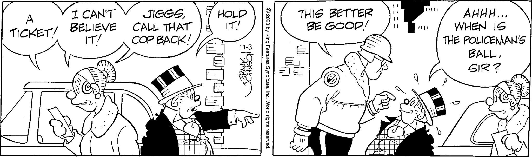 Gesture OCR: A TICKET! I CAN'T BELIEVE IT! JIGGSCALL THAT COP BACK! OR © 2023 by King Features SyndicateInc. World rights reserved. HOLD IT! 11-3 THIS BETTER BE GOOD! ||||| AHHH... WHEN IS THE POLICEMAN'S BALLSIR? A TICKET ! I CAN'T BELIEVE IT ! JIGGSCALL THAT COP BACK ! OR © 2023 by King Features SyndicateInc. World rights reserved . HOLD IT ! 11-3 THIS BETTER BE GOOD ! ||||| AHHH ... WHEN IS THE POLICEMAN'S BALLSIR ?