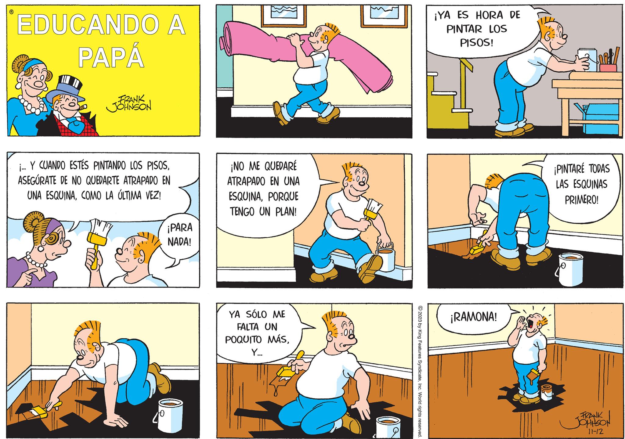 Gesture OCR: ? EDUCANDO A PAPÁ FRANK JOHNSON ... Y CUANDO ESTÉS PINTANDO LOS PISOSASEGÚRATE DE NO QUEDARTE ATRAPADO EN UNA ESQUINACOMO LA ÚLTIMA VEZ! ¡PARA NADA! ¡NO ME QUEDARÉ ATRAPADO EN UNA ESQUINAPORQUE TENGO UN PLAN! YA SÓLO ME FALTA UN POQUITO MÁSY... K © 2023 by King Features SyndicateInc. World rights reserved. ¡YA ES HORA DE PINTAR LOS PISOS! ¡RAMONA! ?? ¡PINTARÉ TODAS LAS ESQUINAS PRIMERO! FRANK JOHNSON 11-12 ? EDUCANDO A PAPÁ FRANK JOHNSON ... Y CUANDO ESTÉS PINTANDO LOS PISOSASEGÚRATE DE NO QUEDARTE ATRAPADO EN UNA ESQUINACOMO LA ÚLTIMA VEZ ! ¡ PARA NADA ! ¡ NO ME QUEDARÉ ATRAPADO EN UNA ESQUINAPORQUE TENGO UN PLAN ! YA SÓLO ME FALTA UN POQUITO MÁSY ... K © 2023 by King Features SyndicateInc. World rights reserved . ¡ YA ES HORA DE PINTAR LOS PISOS ! ¡ RAMONA ! ?? ¡ PINTARÉ TODAS LAS ESQUINAS PRIMERO ! FRANK JOHNSON 11-12