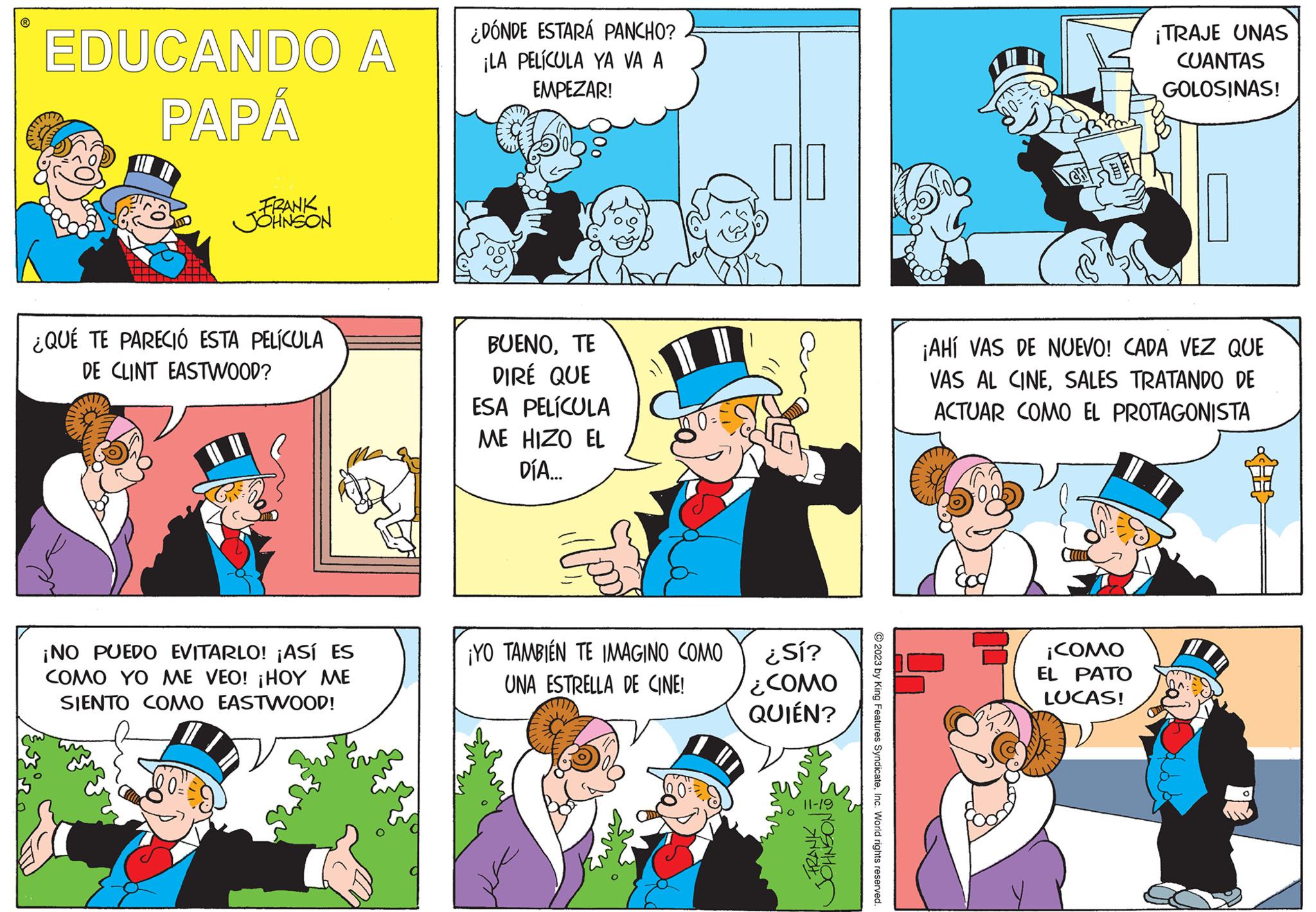 Comic book OCR: ? EDUCANDO A PAPÁ FRANK JOHNSON ¿QUÉ TE PARECIÓ ESTA PELÍCULA DE CLINT EASTWOOD? ¡NO PUEDO EVITARLO! ¡ASÍ ES COMO YO ME VEO! ¡HOY ME SIENTO COMO EASTWOOD! ¿DÓNDE ESTARÁ PANCHO? ¡LA PELÍCULA YA VA A EMPEZAR! BUENOTE DIRÉ QUE ESA PELÍCULA ME HIZO EL DÍA... ¡YO TAMBIÉN TE IMAGINO COMO UNA ESTRELLA DE CINE! 010 ¿Sí? ¿COMO QUIÉN? FRANK OHNSONS 11-19 © 2023 by King Features SyndicateInc. World rights reserved. lonts ¡TRAJE UNAS CUANTAS GOLOSINAS! ¡AHÍ VAS DE NUEVO! CADA VEZ QUE VAS AL CINESALES TRATANDO DE ACTUAR COMO EL PROTAGONISTA ¡COMO EL PATO LUCAS! HI A: ? EDUCANDO A PAPÁ FRANK JOHNSON ¿ QUÉ TE PARECIÓ ESTA PELÍCULA DE CLINT EASTWOOD ? ¡ NO PUEDO EVITARLO ! ¡ ASÍ ES COMO YO ME VEO ! ¡ HOY ME SIENTO COMO EASTWOOD ! ¿ DÓNDE ESTARÁ PANCHO ? ¡ LA PELÍCULA YA VA A EMPEZAR ! BUENOTE DIRÉ QUE ESA PELÍCULA ME HIZO EL DÍA ... ¡ YO TAMBIÉN TE IMAGINO COMO UNA ESTRELLA DE CINE ! 010 ¿ Sí ? ¿ COMO QUIÉN ? FRANK OHNSONS 11-19 © 2023 by King Features SyndicateInc. World rights reserved . lonts ¡ TRAJE UNAS CUANTAS GOLOSINAS ! ¡ AHÍ VAS DE NUEVO ! CADA VEZ QUE VAS AL CINESALES TRATANDO DE ACTUAR COMO EL PROTAGONISTA ¡ COMO EL PATO LUCAS ! HI A :