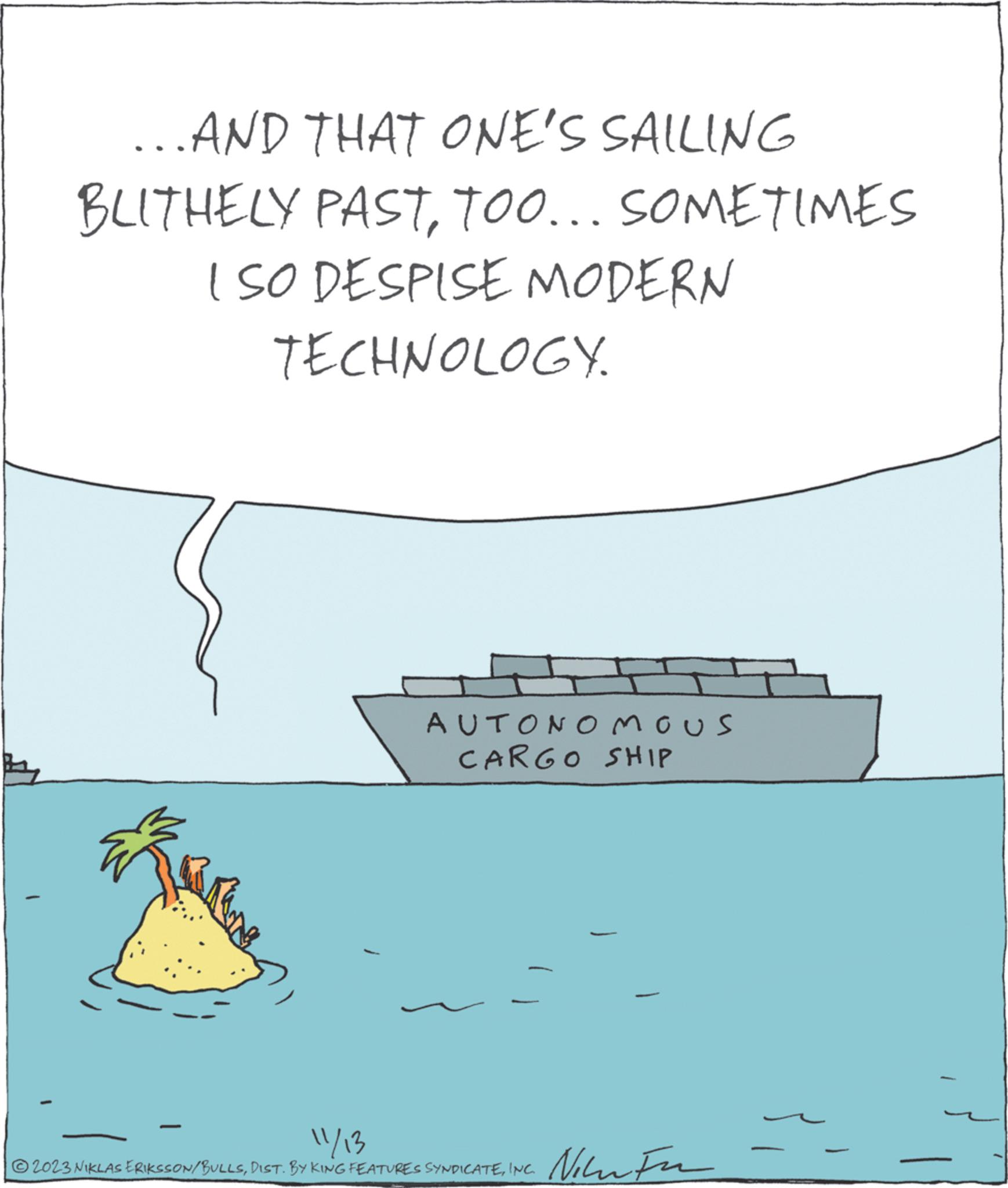 Happy OCR: ...AND THAT ONE'S SAILING BLITHELY PASTTOO... SOMETIMES I SO DESPISE MODERN TECHNOLOGY. AUTONOMOUS CARGO SHIP 11/13 ?2023 NIKLAS ERIKSSON/BULLSINC. Niew Fu ... AND THAT ONE'S SAILING BLITHELY PASTTOO ... SOMETIMES I SO DESPISE MODERN TECHNOLOGY . AUTONOMOUS CARGO SHIP 11/13 ?2023 NIKLAS ERIKSSON / BULLSDIST . BY KING FEATURES SYNDICATEINC . Niew Fu