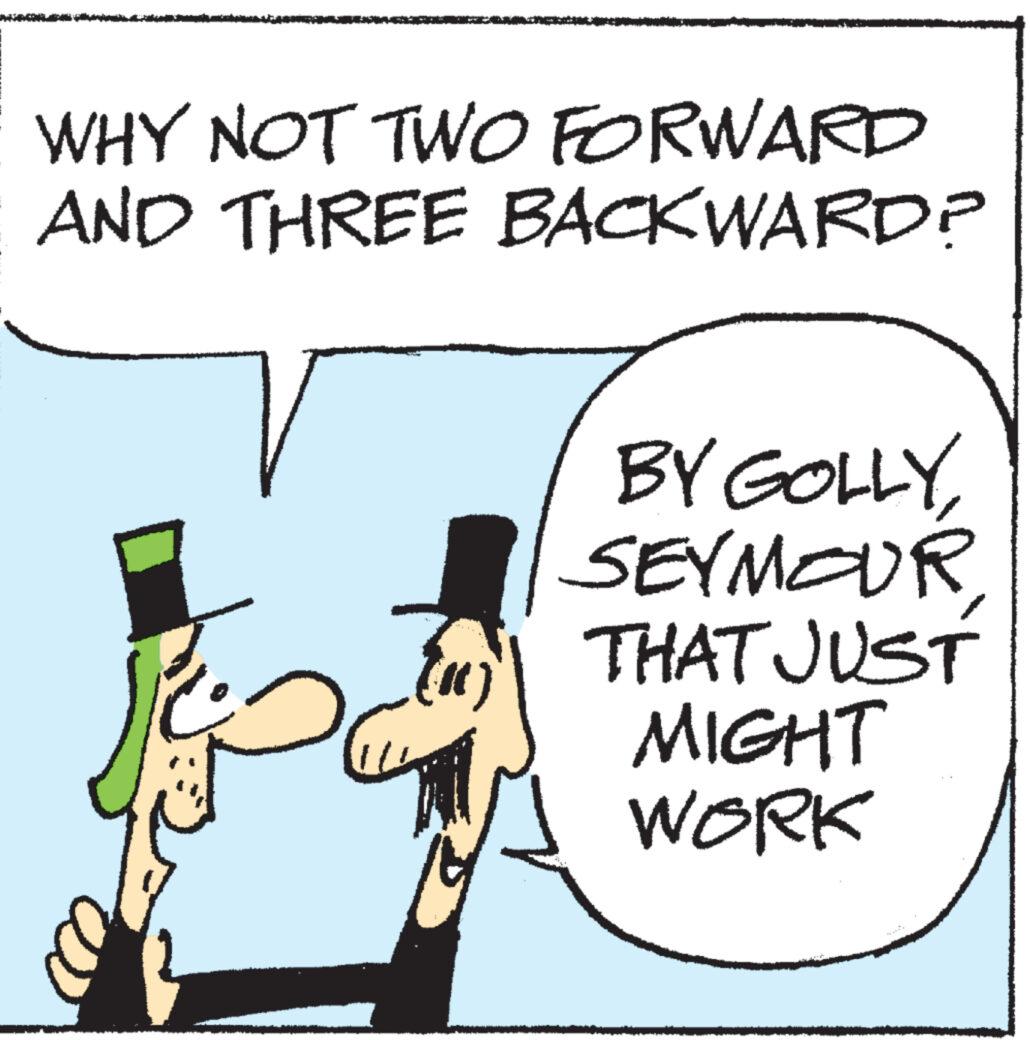 Rectangle OCR: WHY NOT TWO FORWARD AND THREE BACKWARD? (1) L BY GOLLYSEYMOUR THAT JUST MIGHT WORK WHY NOT TWO FORWARD AND THREE BACKWARD ? ( 1 ) L BY GOLLYSEYMOUR THAT JUST MIGHT WORK