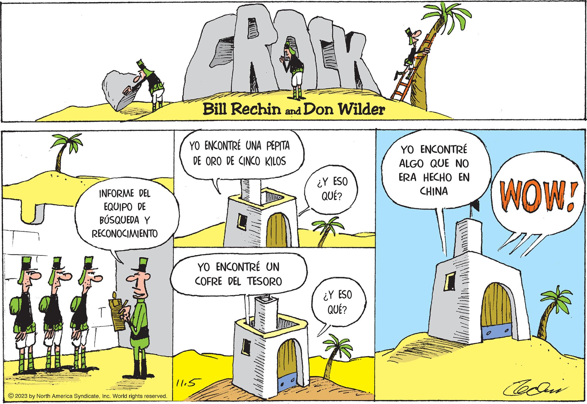 Rectangle OCR: ag INFORME DEL EQUIPO DE BÚSQUEDA Y RECONOCIMIENTO © 2023 by North America SyndicateInc. World rights reserved. ROCK Bill Rechin and Don Wilder YO ENCONTRÉ UNA PEPITA DE ORO DE CINCO KILOS YO ENCONTRÉ UN COFRE DEL TESORO 11.5 ¿Y ESO QUÉ? ¿Y ESO QUÉ? YO ENCONTRÉ ALGO QUE NO ERA HECHO EN CHINA WOW! 77 Cedin ag INFORME DEL EQUIPO DE BÚSQUEDA Y RECONOCIMIENTO © 2023 by North America SyndicateInc. World rights reserved . ROCK Bill Rechin and Don Wilder YO ENCONTRÉ UNA PEPITA DE ORO DE CINCO KILOS YO ENCONTRÉ UN COFRE DEL TESORO 11.5 ¿ Y ESO QUÉ ? ¿ Y ESO QUÉ ? YO ENCONTRÉ ALGO QUE NO ERA HECHO EN CHINA WOW ! 77 Cedin