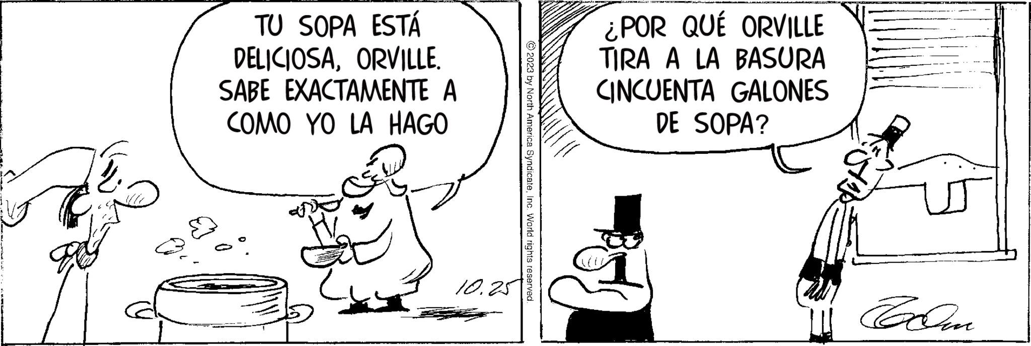 Art OCR: TU SOPA ESTÁ DELICIOSAORVILLE. SABE EXACTAMENTE A COMO YO LA HAGO 10.25 © 2023 by North America SyndicateInc. World rights reserved. ¿POR QUÉ ORVILLE TIRA A LA BASURA CINCUENTA GALONES DE SOPA? Bol A TU SOPA ESTÁ DELICIOSAORVILLE . SABE EXACTAMENTE A COMO YO LA HAGO 10.25 © 2023 by North America SyndicateInc. World rights reserved . ¿ POR QUÉ ORVILLE TIRA A LA BASURA CINCUENTA GALONES DE SOPA ? Bol A