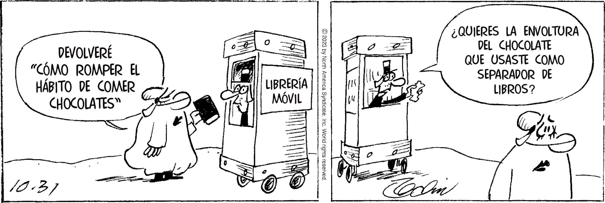 Rolling OCR: DEVOLVERÉ "CÓMO ROMPER EL HÁBITO DE COMER CHOCOLATES" 10.31 LIBRERÍA MÓVIL © 2023 by North America SyndicateInc. World rights reserved. G Codin ¿QUIERES LA ENVOLTURA DEL CHOCOLATE QUE USASTE COMO SEPARADOR DE LIBROS? Gux w DEVOLVERÉ " CÓMO ROMPER EL HÁBITO DE COMER CHOCOLATES " 10.31 LIBRERÍA MÓVIL © 2023 by North America SyndicateInc. World rights reserved . G Codin ¿ QUIERES LA ENVOLTURA DEL CHOCOLATE QUE USASTE COMO SEPARADOR DE LIBROS ? Gux w