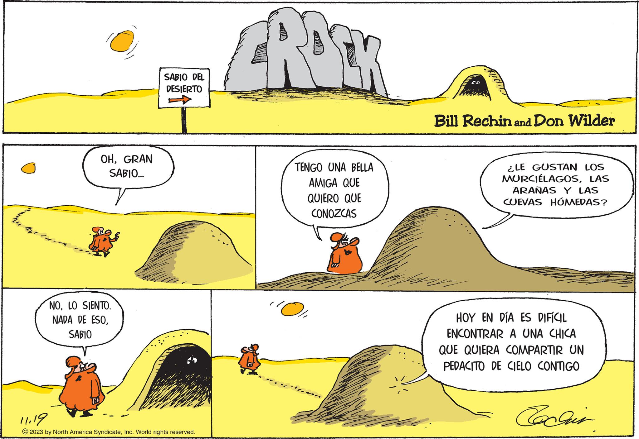 Adaptation OCR: En The OHGRAN SABIO... NOLO SIENTO. NADA DE ESOSABIO SABIO DEL DESIERTO 11.19 © 2023 by North America SyndicateInc. World rights reserved. RO TENGO UNA BELLA AMIGA QUE QUIERO QUE CONOZCAS ''O Bill Rechin and Don Wilder ¿LE GUSTAN LOS MURCIÉLAGOSLAS ARAÑAS Y LAS CUEVAS HÚMEDAS? HOY EN DÍA ES DIFÍCIL ENCONTRAR A UNA CHICA QUE QUIERA COMPARTIR UN PEDACITO DE CIELO CONTIGO En The OHGRAN SABIO ... NOLO SIENTO . NADA DE ESOSABIO SABIO DEL DESIERTO 11.19 © 2023 by North America SyndicateInc. World rights reserved . RO TENGO UNA BELLA AMIGA QUE QUIERO QUE CONOZCAS ' ' O Bill Rechin and Don Wilder ¿ LE GUSTAN LOS MURCIÉLAGOSLAS ARAÑAS Y LAS CUEVAS HÚMEDAS ? HOY EN DÍA ES DIFÍCIL ENCONTRAR A UNA CHICA QUE QUIERA COMPARTIR UN PEDACITO DE CIELO CONTIGO