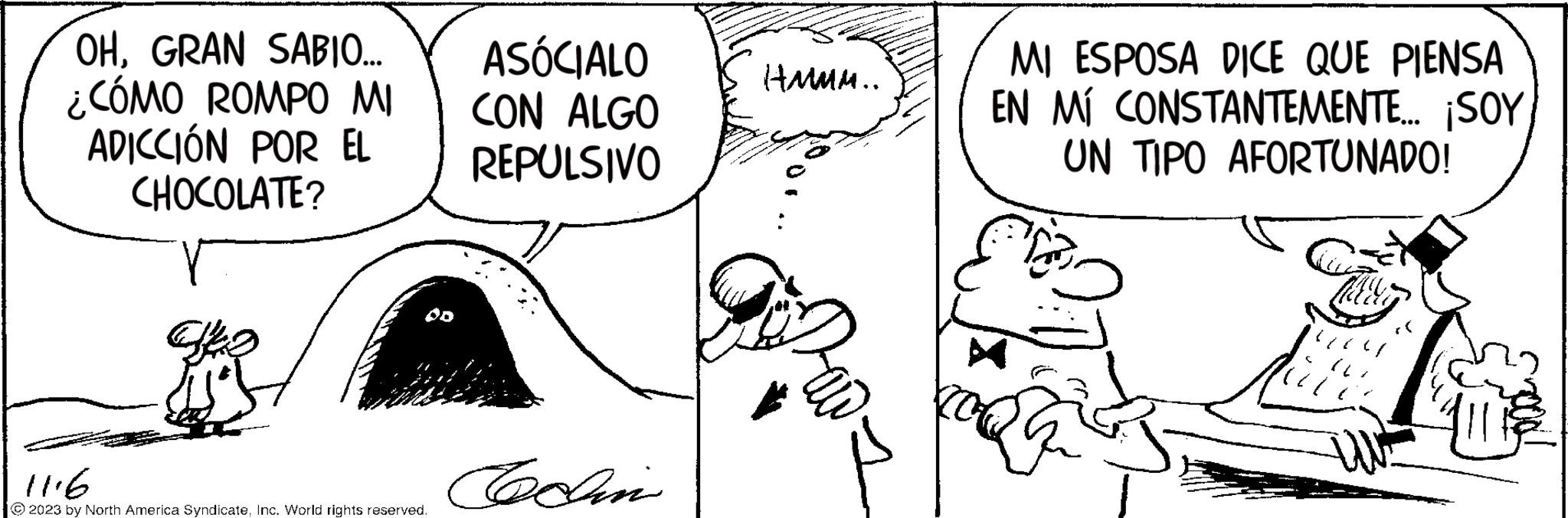 Mammal OCR: OHGRAN SABIO... ¿CÓMO ROMPO MI ADICCIÓN POR EL CHOCOLATE? Vez 11.6 © 2023 by North America SyndicateInc. World rights reserved. ASÓCIALO CON ALGO REPULSIVO Cochin HMMM.. MI ESPOSA DICE QUE PIENSA EN MI CONSTANTEMENTE... ¡SOY UN TIPO AFORTUNADO! G OHGRAN SABIO ... ¿ CÓMO ROMPO MI ADICCIÓN POR EL CHOCOLATE ? Vez 11.6 © 2023 by North America SyndicateInc. World rights reserved . ASÓCIALO CON ALGO REPULSIVO Cochin HMMM .. MI ESPOSA DICE QUE PIENSA EN MI CONSTANTEMENTE ... ¡ SOY UN TIPO AFORTUNADO ! G