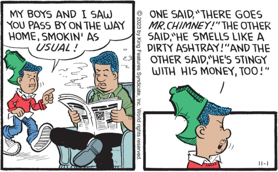 Fictional character OCR: MY BOYS AND I SAW YOU PASS BY ON THE WAY HOMESMOKIN' AS USUAL! © 2023 by King Features SyndicateInc. World rights reserved. ONE SAID"THERE GOES MR.CHIMNEY!" THE OTHER SAID"HE SMELLS LIKE A DIRTY ASHTRAY!"AND THE OTHER SAID"HE'S STINGY WITH HIS MONEYTOO!" 1 }}} ||-} MY BOYS AND I SAW YOU PASS BY ON THE WAY HOMESMOKIN ' AS USUAL ! © 2023 by King Features SyndicateInc. World rights reserved . ONE SAID" THERE GOES MR.CHIMNEY ! " THE OTHER SAID" HE SMELLS LIKE A DIRTY ASHTRAY ! " AND THE OTHER SAID" HE'S STINGY WITH HIS MONEYTOO ! " 1 } } } || - }