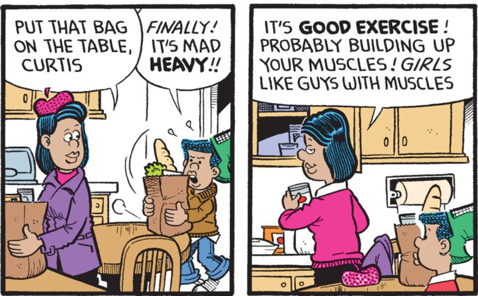 Comics OCR: PUT THAT BAG ON THE TABLECURTIS 0 Jo || '||' FINALLY! IT'S MAD HEAVY!! LOCTITE IT'S GOOD EXERCISE ! PROBABLY BUILDING UP YOUR MUSCLES! GIRLS LIKE GUYS WITH MUSCLES 10 PUT THAT BAG ON THE TABLECURTIS 0 Jo || ' || ' FINALLY ! IT'S MAD HEAVY !! LOCTITE IT'S GOOD EXERCISE ! PROBABLY BUILDING UP YOUR MUSCLES ! GIRLS LIKE GUYS WITH MUSCLES 10