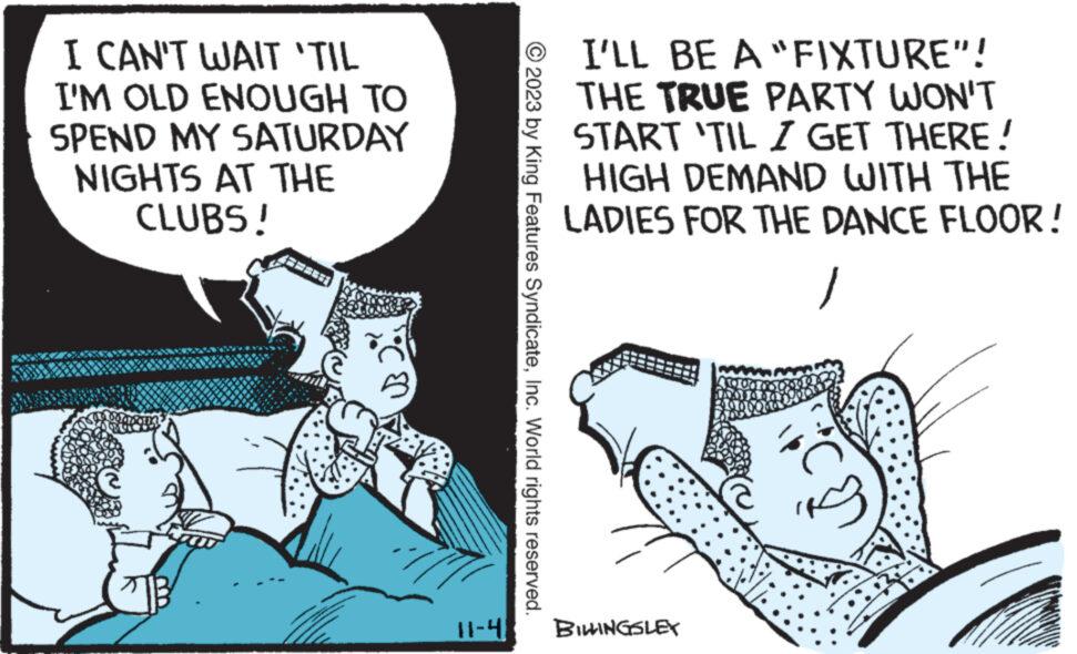 Illustration OCR: I CAN'T WAIT 'TIL I'M OLD ENOUGH TO SPEND MY SATURDAY NIGHTS AT THE CLUBS! co 11-4 © 2023 by King Features SyndicateInc. World rights reserved. I'LL BE A "FIXTURE"! THE TRUE PARTY WON'T START 'TIL I GET THERE! HIGH DEMAND WITH THE LADIES FOR THE DANCE FLOOR! / BILLINGSLEY I CAN'T WAIT ' TIL I'M OLD ENOUGH TO SPEND MY SATURDAY NIGHTS AT THE CLUBS ! co 11-4 © 2023 by King Features SyndicateInc. World rights reserved . I'LL BE A " FIXTURE " ! THE TRUE PARTY WON'T START ' TIL I GET THERE ! HIGH DEMAND WITH THE LADIES FOR THE DANCE FLOOR ! / BILLINGSLEY